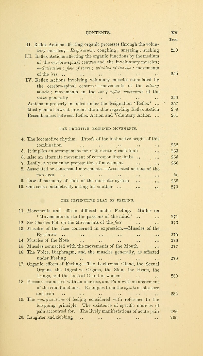 II. Keflex Actions affecting organic processes through, the volun- tary muscles ;—Respiration ; coughing ; sneezing ; sucking 250 in. Keflex Actions aff'ecting the organic functions hy the medium of the cerehro-spinal centres and the involuntary muscles; —Salivation ; flow of tears ; ivinking of the eye; movements of the iris .. .. .. .. .. .. 255 IV. Eeflex Actions involving voluntary muscles stimulated hy the cerehro-spinal centres ;—movements of the ciliary muscle; movements in the ear ; reflex movements of the senses generally .. .. .. .. .. 256 Actions improperly included under the designation ' Eeflex' .. ~ 257 Most general laws at present attainable regarding Reflex Action 2-59 Eesemblances between Eeflex Action and Voluntary Action .. 261 THE PRIMITIVE COMBINED MOVEMENTS. 4. The locomotive rhythm. Proofs of the instinctive origin of this combination ,. .. .. .. .. 262 5. It implies an arrangement for reciprocating each limb .. 263 6. Also an alternate movement of corresponding limbs .. .. 265 7. Lastly, a vermicular propagation of moA'ement ., .. 266 8. Associated or consensual movements.—Associated actions of the two eyes .. .. .. .. .. .. ib. 9. Law of harmony of state of the muscular system ., ,. 268 10. One sense instinctively acting for another .. ,. ,. 270 THE INSTINCTIVE PLAT OP PEELING. 11. Movements and eflects difi'used under Feeling, Miiller on ' Movements due to the passions of the mind' .. .. 271 12. Sir Charles Bell on the Movements of the/rtce .. .. 273 13. Muscles of the face concerned in expression.—Muscles of the Eye-brow .. .. .. .. .. .. 275 14. Muscles of the Nose ,. ,. .. .. .. 276 15. Muscles connected with the movements of the Mouth .. 277 16. The Voice, Diaphragm, and the muscles generally, as affected under Feeling .. .. .. .. .. 279 17. Organic effects of Feeling.—The Lachrymal Gland, the Sexual Organs, the Digestive Organs, the Skin, the Heart, the Lungs, and the Lacteal Gland in women .. .. 280 18. Pleasure connected with an increase, and Pain with an abatement of the vital functions. Examples from the agents of pleasure and pain .. ,. .. .. .. .. 282 19. The manifestations of feeling considered with reference to the foregoing principle. The existence of specific muscles of pain accounted for. The lively manifestations of acute pain 286 20. Laughter and Bobbing .. .. .. ., .. 290