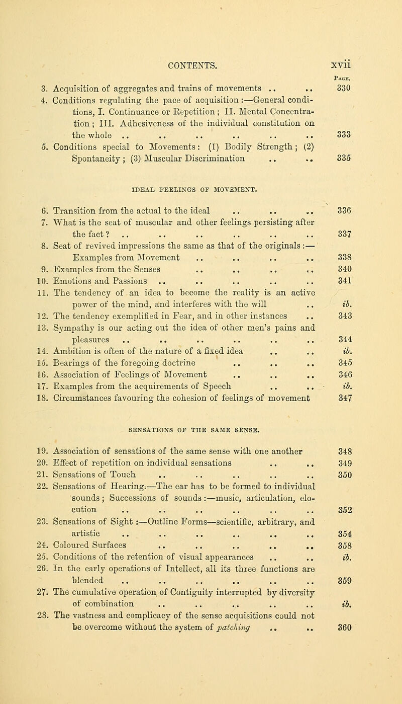 3. Acquisition of aggregates and trains of movements . • 4. Conditions regulating the pace of acquisition :—General condi- tions, I. Continuance or Eepetition ; II. Mental Concentra- tion ; III. Adhesiveness of the individual constitution on the vchole •5. Conditions special to Movements: (1) Bodily Strength; (2) Spontaneity ; (3) Muscular Discrimination Page. 330 333 335 IDEAL FEELINGS OF MOVEMEXT. Transition from the actual to the ideal .. .. .. 336 What is the seat of muscular and other feelings persisting after the fact? ,, .. .. .. .. .. 337 Seat of revived impressions the same as that of the originals :— Examples from Movement .. .. .. .. 338 Examples from the Senses .. .. .. .. 340 Emotions and Passions .. .. .. .. .. 341 The tendency of an idea to become the reality is an active povs^er of the mind, and interferes with the will .. ib. The tendency exemplified in Fear, and in other instances ., 343 Sympathy is our acting out the idea of other men's pains and pleasures .. .. .. .. .. .. 344 Ambition is often of the nature of a fixed idea .. .. ib. Bearings of the foregoing doctrine .. .. ,. 345 Association of Feelings of Movement .. .. ., 346 Examples from the acquirements of Speech .. ,. - ib. Circumstances favouring the cohesion of feelings of movement 347 SENSATIONS OF THE SAME SENSE. 19. Association of sensations of the same sense with one another 348 20. Effect of repetition on individual sensations .. .. 349 21. Sensations of Touch .. .. .. .. .. 350 22. Sensations of Hearing.—The ear has to be formed to individual sounds ; Successions of sounds :—music, articulation, elo- cution .. .. .. .. .. ., 352 23. Sensations of Sight :—Outline Forms—scientific, arbitrary, and artistic .. .. .. .. ., .. 354 24. Coloured Surfaces .. .. .. .. ., 358 25. Conditions of the retention of visual appearances .. ., ib. 26. In the early operations of Intellect, all its three functions are blended .. .. .. .. .. .. 359 27. The cumulative operation of Contiguity interrupted by diversity of combination .. .. ,. ,. .. ib, 28. The vastness and complicacy of the sense acquisitions could not be overcome without the system of patching ., .. 360