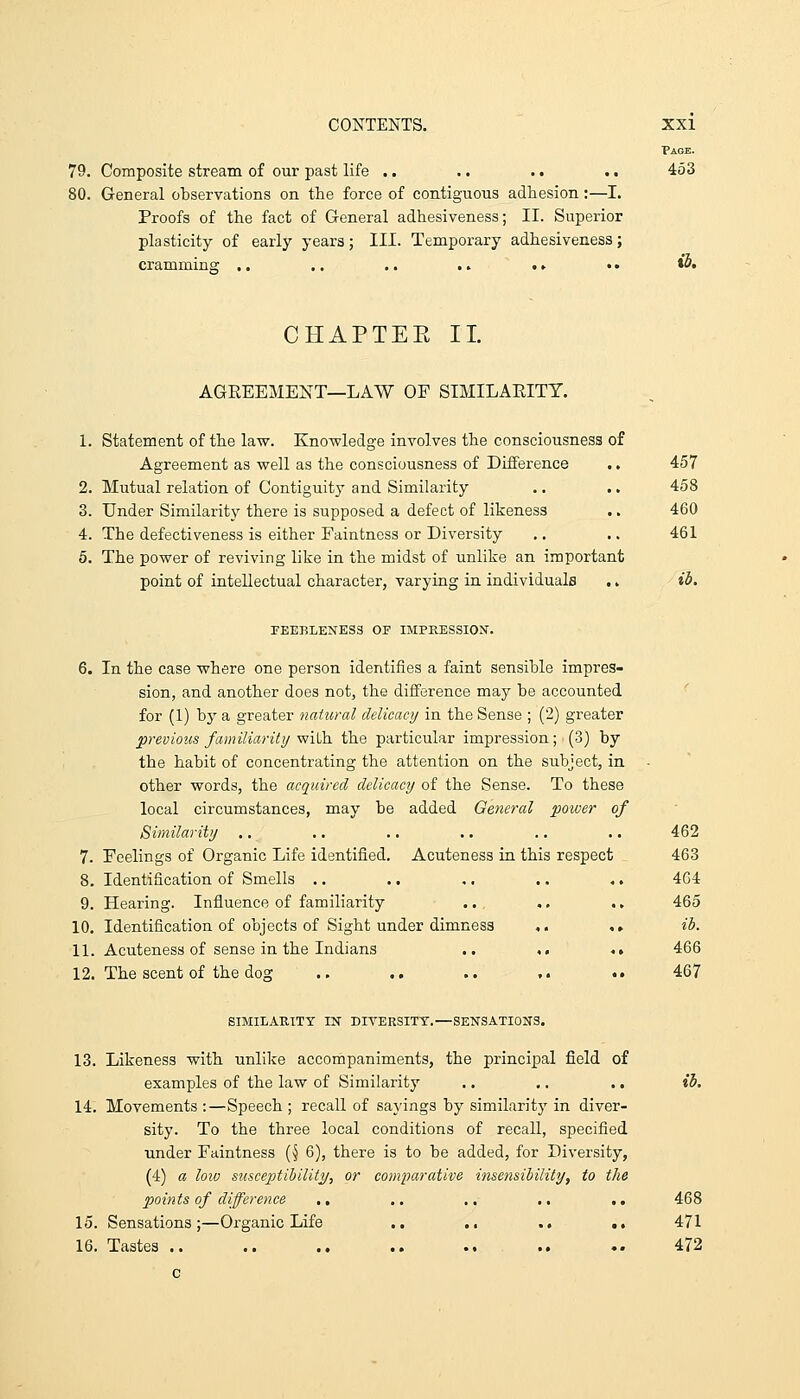 Page. 79. Composite stream of our past life .. .. .. .. 453 80. General observations on the force of contiguous adhesion:—I. Proofs of the fact of General adhesiveness; II. Superior plasticity of early yeara; III. Temporary adhesiveness; cramminar .. ., .. .. t» •. »&• CHAPTEE II. AGREEMENT—LAW OF SIMILARITY. L Statement of the law. Knowledge involves the consciousness of Agreement as well as the consciousness of Difference ., 457 2. Mutual relation of Contiguity and Similarity .. .. 458 3. Under Similaritj^ there is supposed a defect of likeness .. 460 4. The defectiveness is either Faintness or Diversity .. .. 461 6. The power of reviving like in the midst of unlike an important point of intellectual character, varying in individuals .. ib. FEEBLENESS OF IMPKESSION'. 6. In the case where one person identifies a faint sensible impres- sion, and another does not, the difference may be accounted ' for (1) by a greater natural delicacy in the Sense ; (2) greater previous familiarity with the particular impression; (3) by the habit of concentrating the attention on the subject, in other words, the acquired delicacy of the Sense. To these local circumstances, may be added General power of Similarity .. .. .. ., .. .. 462 7. Feelings of Organic Life identified. Acuteness in this respect 463 8. Identification of Smells ,. .. .. .. ... 464 9. Hearing. Influence of familiarity .. .. .. 465 10. Identification of objects of Sight under dimness ,. ., ib. 11. Acuteness of sense in the Indians .. ,, •> 466 12. The scent of the dog .. .. .. ,. .. 467 SIMILARITY IN DIVERSITY.—SENSATIONS. 13. Likeness with unlike accompaniments, the principal field of examples of the law of Similarity .. ,. .. ib. 14. Movements :—Speech ; recall of sayings by similaritj' in diver- sity. To the three local conditions of recall, specified under Faintness (§ 6), there is to be added, for Diversity, (4) a loio susceptibility, or comparative insensibility, to the points of difference ,. ,. .. .. ,, 468 15. Sensations;—Organic Life .. .. .. .. 471 16. Tastes .. .. .. .. .. .. .. 472