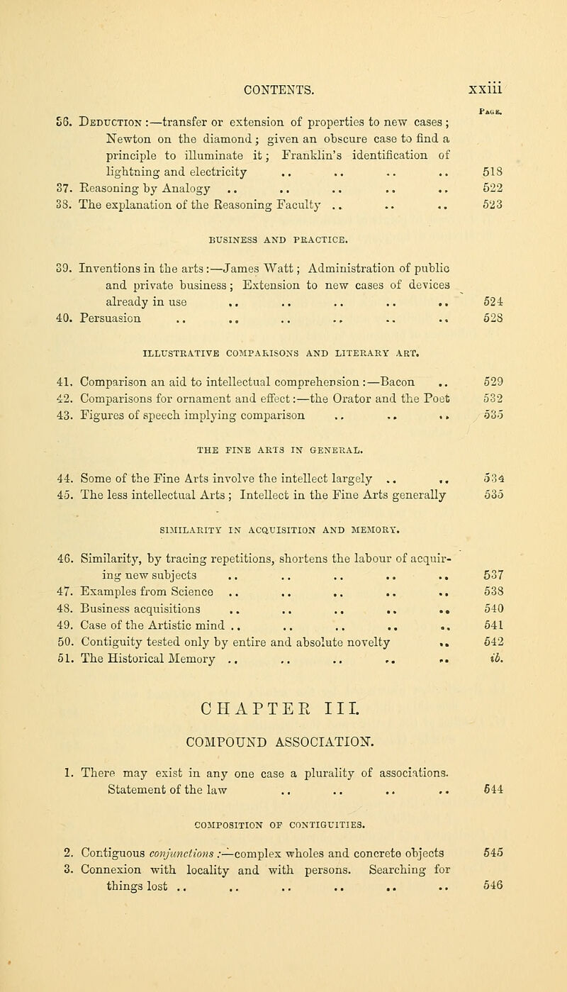 Page. S6. Deduction :—transfer or extension of properties to new cases ; Newton on the diamond; given an obscure case to find a principle to illuminate it; Franklin's identification of lightning and electricity .. .. .. .. 518 37. Eeasoning by Analogy .. .. .. .. .. 522 33. The explanation of the Reasoning Faculty .. .. ,. 523 BUSINESS AND PEACTICE. 39. Inventions in the arts:—James Watt; Administration of public and private business; Extension to new cases of devices already in use .. .. .. .. .. 524 40. Persuasion .. .. .. ., .. .. 628 ILLUSTRATIVE COMPARISONS AND LITERARY ART. 41. Comparison an aid to intellectual comprehension :—Bacon .. 529 42. Comparisons for ornament and effect:—the Orator and the Poet 532 43. Figures of speech implying comparison ,. .. > > 535 THE FINE ARTS IN GENERAL. 44. Some of the Fine Arts involve the intellect largely .. .. 534 45. The less intellectual Arts ; Intellect in the Fine Arts generally 535 SIMILARITY IN ACQUISITION AND MEMORY. 46. Similarity, by tracing repetitions, shortens the labour of acquir- ing new subjects .. .. ., ., ., 537 47. Examples from Science .. .. .. .. .. 538 48. Business acquisitions .. .. .. .. .. 540 49. Case of the Artistic mind .. .. .. ., .. 641 50. Contiguity tested only by entire and absolute novelty .. 642 51. The Historical Memory .. ,, ,. ,. ... ib. CHAPTEE III. COMPOUND ASSOCIATION. 1. There may exist in any one case a plurality of associations. Statement of the law .. ,. .. .. 644 COMPOSITION OF CONTIGUITIES. 2. Contiguous conjunctions .-—complex wholes and concrete objects 645 3. Connexion with locality and with persons. Searching for things lost .. .. .. .. .. .. 646