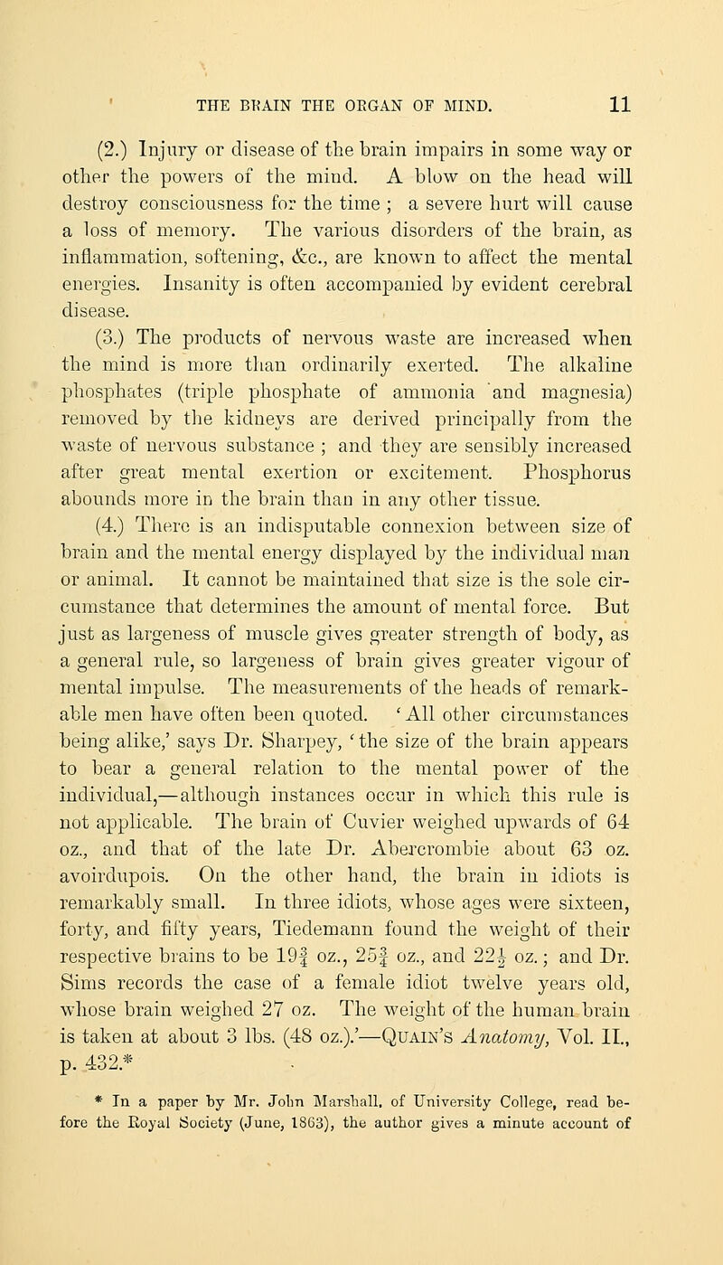 (2.) Injury or disease of the brain impairs in some way or otlier the powers of the mind. A blow on the head will destroy consciousness for the time ; a severe hurt will cause a loss of memory. The various disorders of the brain, as inflammation, softening, &c., are known to affect the mental energies. Insanity is often accompanied by evident cerebral disease. (3.) The products of nervous waste are increased when the mind is more than ordinarily exerted. The alkaline phosx^hates (triple phosphate of ammonia and magnesia) removed by tlie kidneys are derived principally from the waste of nervous substance ; and they are sensibly increased after great mental exertion or excitement. Phosphorus abounds more in the brain than in any other tissue. (4.) There is an indisputable connexion between size of brain and the mental energy displayed by the individual man or animal. It cannot be maintained that size is the sole cir- cumstance that determines the amount of mental force. But just as largeness of muscle gives greater strength of body, as a general rule, so largeness of brain gives greater vigour of mental impulse. The measurements of the heads of remark- able men have often been quoted. 'AH other circumstances being alike,' says Dr. Sharpey, ' the size of the brain appears to bear a general relation to the mental power of the individual,— although instances occur in which this rule is not applicable. The brain of Cuvier weighed upwards of 64 oz., and that of the late Dr. Abercrombie about 63 oz. avoirdiipois. On the other hand, the brain in idiots is remarkably small. In three idiots, whose ages were sixteen, forty, and fifty years, Tiedemann found the weight of their respective brains to be 19| oz., 25f oz., and 22| oz.; and Dr. Sims records the case of a female idiot twelve years old, whose brain weighed 27 oz. The weight of the human brain is taken at about 3 lbs. (48 oz.).'—QuAiis^'s Anatomy, Vol. II., p. 432.* * In a paper by Mr. Jolm Marshall, of University College, read be- fore the Eoyai iSociety (June, 1863), the author gives a minute account of