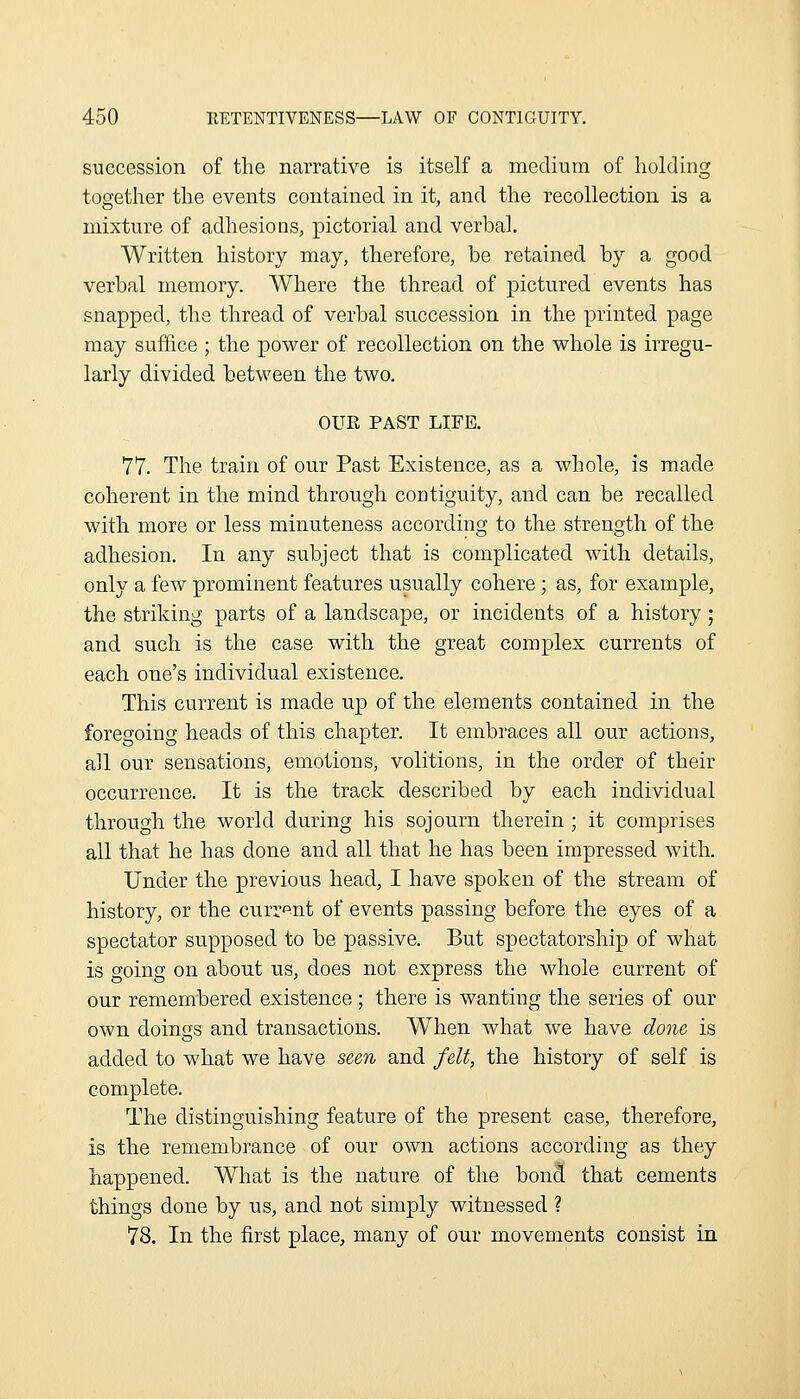 succession of the narrative is itself a medium of holding together the events contained in it, and the recollection is a mixture of adhesions, pictorial and verbal. Written history may, therefore, be retained by a good verbal memory. Where the thread of pictured events has snapped, the thread of verbal succession in the printed page may suffice ; the power of recollection on the whole is irregu- larly divided between the two. OUE PAST LIFE. 77. The train of our Past Existence, as a whole, is made coherent in the mind through coctiguity, and can be recalled with more or less minuteness according to the strength of the adhesion. In any subject that is complicated with details, only a few prominent features usually cohere; as, for example, the striking parts of a landscape, or incidents of a history; and such is the case with the great complex currents of each one's individual existence. This current is made up of the elements contained in the foregoing heads of this chapter. It embraces all our actions, all our sensations, emotions, volitions, in the order of their occurrence. It is the track described by each individual through the world during his sojourn therein; it comprises all that he has done and all that he has been impressed with. Under the previous head, I have spoken of the stream of history, or the curr'^nt of events passing before the eyes of a spectator supposed to be passive. But spectatorship of what is going on about us, does not express the whole current of our remembered existence; there is wanting the series of our own doings and transactions. When what we have done is added to what we have seen and felt, the history of self is complete. The distinguishing feature of the present case, therefore, is the remembrance of our own actions according as they happened. What is the nature of tlie bon3 that cements things done by us, and not simply witnessed ? 78. In the first place, many of our movements consist in