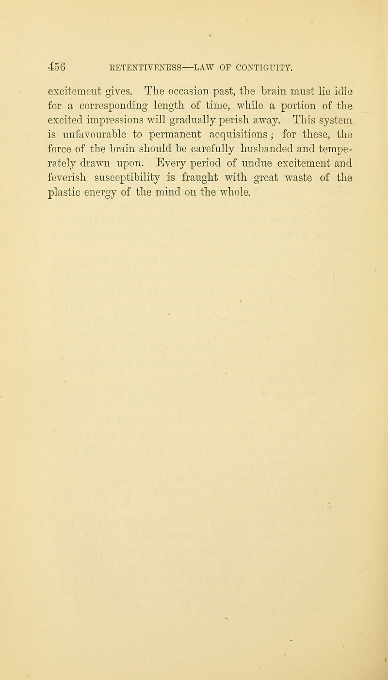 excitement gives. The occasion past, the brain must lie idle for a corresponding length of time, while a portion of the excited impressions will gradually perish away. This system is unfavourable to permanent acquisitions,- for these, the force of the brain should be carefully husbanded and tempe- rately drawn upon. Every period of undue excitement and feverish susceptibility is fraught with great waste of the plastic energy of the mind on the whole.
