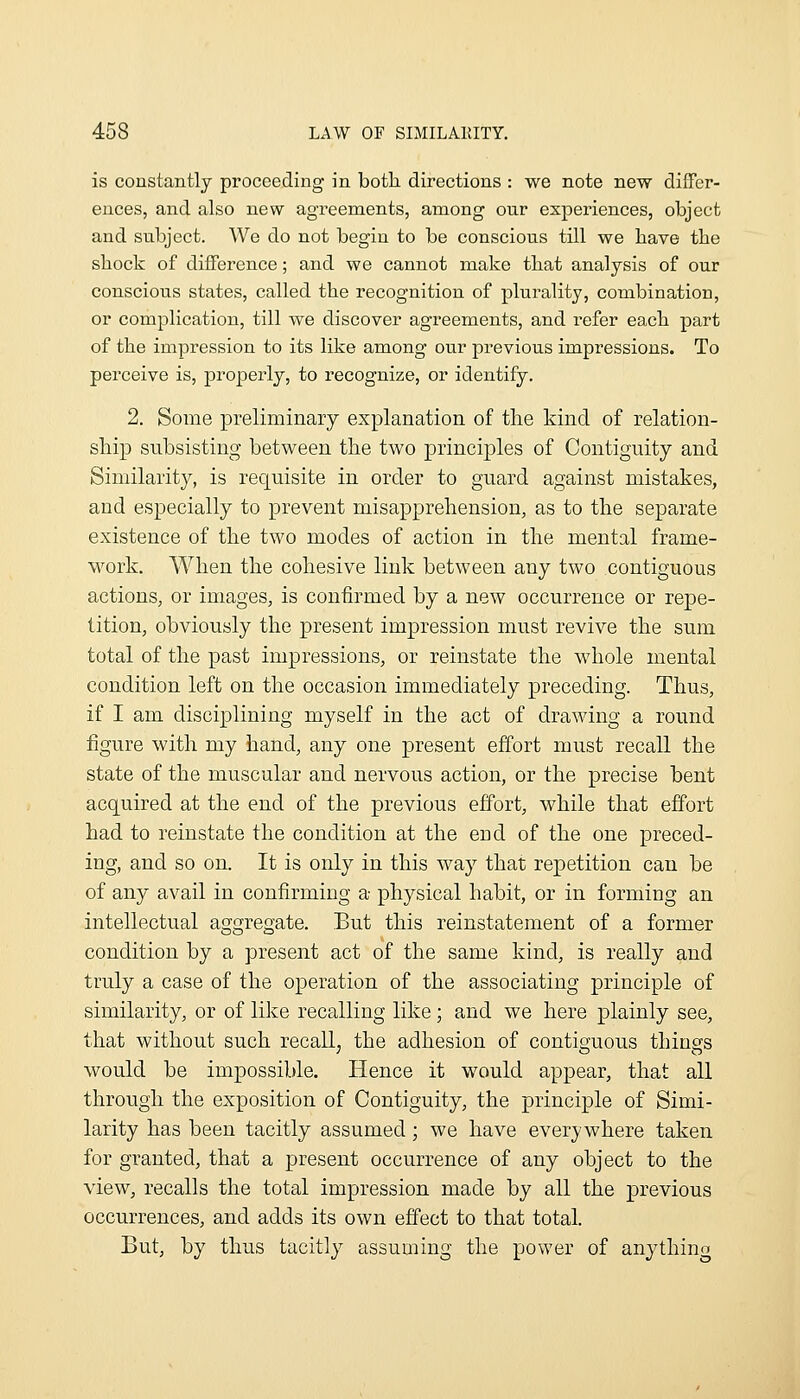 is constantly proceeding in both, directions : we note new differ- ences, and also new agreements, among our experiences, object and subject. We do not begin to be conscious till we have the shock of difference; and we cannot make that analysis of our conscious states, called the recognition of plurality, combination, or complication, till we discover agreements, and refer each part of the impression to its like among our previous impressions. To perceive is, properly, to recognize, or identify. 2. Some preliminary explanation of the kind of relation- ship subsisting between the two principles of Contiguity and Similarity, is requisite in order to guard against mistakes, and especially to prevent misapprehension, as to the separate existence of the two modes of action in the mental frame- work. When the cohesive link between any two contiguous actions, or images, is confirmed by a new occurrence or repe- tition, obviously the j)resent impression must revive the sum total of the past impressions, or reinstate the whole mental condition left on the occasion immediately preceding. Thus, if I am disciplining myself in the act of drawing a round figure with my hand, any one present effort must recall the state of the muscular and nervous action, or the precise bent acquired at the end of the previous effort, while that effort had to reinstate the condition at the end of the one preced- ing, and so on. It is only in this way that repetition can be of any avail in confirming a physical habit, or in forming an intellectual aggregate. But this reinstatement of a former condition by a present act of the same kind, is really and truly a case of the operation of the associating principle of similarity, or of like recalling like ; and we here plainly see, that without such recall^ the adhesion of contiguous things would be impossible. Hence it would appear, that all through the exposition of Contiguity, the principle of Simi- larity has been tacitly assumed; we have everywhere taken for granted, that a present occurrence of any object to the view, recalls the total impression made by all the previous occurrences, and adds its own effect to that total. But, by thus tacitly assuming the power of anything