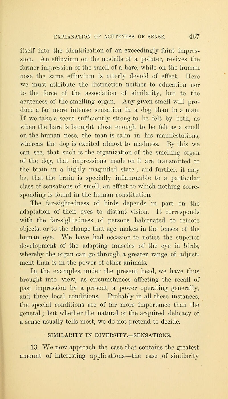 itself into the identification of an exceedingly faint impres- sion. An effluvium on the nostrils of a pointer, revives the former impression of the smell of a hare, while on the human nose the same effluvium is utterly devoid of effect. Here we must attribute the distinction neither to education nor to the force of the association of similarity, but to the acuteness of the smelling organ. Any given smell will pro- duce a far more intense sensation in a dog than in a man. If we take a scent sufficiently strong to be felt by both, as when the hare is brought close enough to be felt as a smell on the human nose, the man is calm in his manifestations, whereas the dog is excited almost to madness. By this we can see, that such is the organization of the smelling or^an of the dog, that impressions made on it are trausmitted to the brain in a highly magnified state ; and further, it may be, that the brain is specially inflammable to a particular class of sensations of smell, an effect to which nothing corre- sponding is found in the human constitution. The far-sightedness of birds depends in part on the adaptation of their eyes to distant vision. It corresponds with the far-sightedness of persons habituated to reinote objects, or to the change that age makes in the lenses of the human eye. We have had occasion to notice the superior development of the adapting muscles of the eye in birds, whereby the organ can go through a greater range of adjust- ment than is in the power of other animals. In the examples, under the present head, w^e have thus brought into view, as circumstances affecting the recall of past impression by a present, a power operating generally, and three local conditions. Probably in all these instances, the special conditions are of far more importance than the general; but whether the natural or the acquired delicacy of a sense usually tells most, we do not pretend to decide. SIMILAEITY IN DIVERSITY.—SENSATIONS. 13. We now approach the case that contains the greatest amount of interesting applications—the case of similarity