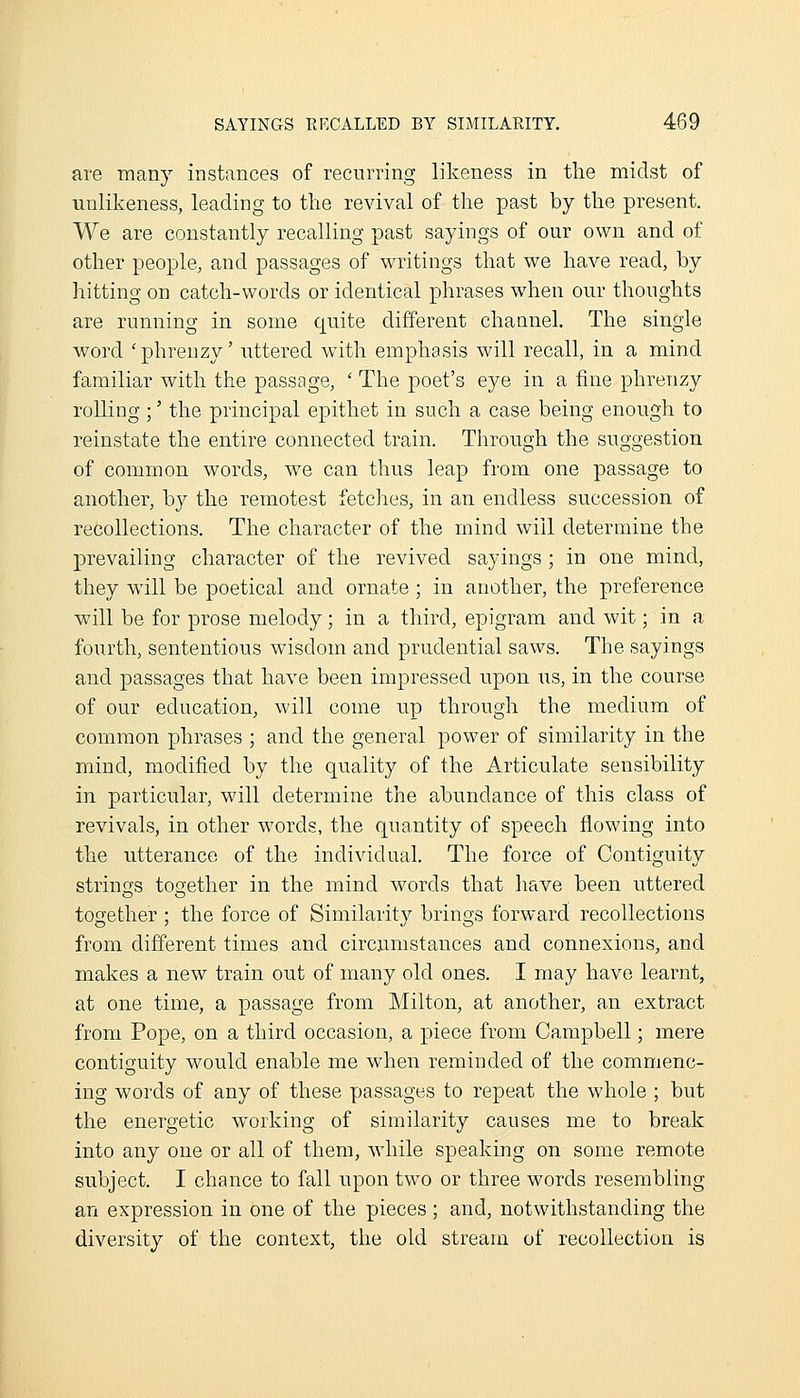 are many instances of recurring likeness in the midst of unlikeness, leading to the revival of the past by the present. We are constantly recalling past sayings of our own and of other people, and passages of writings that we have read, by hitting on catch-words or identical phrases when our thoughts are running in some quite different channel. The single word 'phrenzy' uttered with emphasis will recall, in a mind familiar with the passage, ' The poet's eye in a fine phrenzy rolling ;' the principal epithet in such a case being enough to reinstate the entire connected train. Through the suggestion of common words, w^e can thus leap from one passage to a,nother, by the remotest fetches, in an endless succession of recollections. The character of the mind will determine the prevailing character of the revived sayings; in one mind, they will be poetical and ornate ; in another, the preference will be for prose melody; in a third, epigram and wit; in a fourth, sententious wisdom and prudential saws. The sayings and passages that have been impressed upon us, in the course of our education, will come up through the medium of common phrases ; and the general power of similarity in the mind, modified by the quality of the Articulate sensibility in particular, will determine the abundance of this class of revivals, in other words, the quantity of speech flowing into the utterance of the individual. The force of Contiguity strings together in the mind words that liave been uttered together ; the force of Similarity brings forward recollections from different times and circumstances and connexions, and makes a new train out of many old ones. I may have learnt, at one time, a passage from Milton, at another, an extract from Pope, on a third occasion, a piece from Campbell; mere contiguity would enable me when reminded of the commenc- ing words of any of these passages to repeat the whole ; but the energetic working of similarity causes me to break into any one or all of them, -while speaking on some remote subject. I chance to fall upon two or three words resembling an expression in one of the pieces; and, notwithstanding the diversity of the context, the old stream of recollection is
