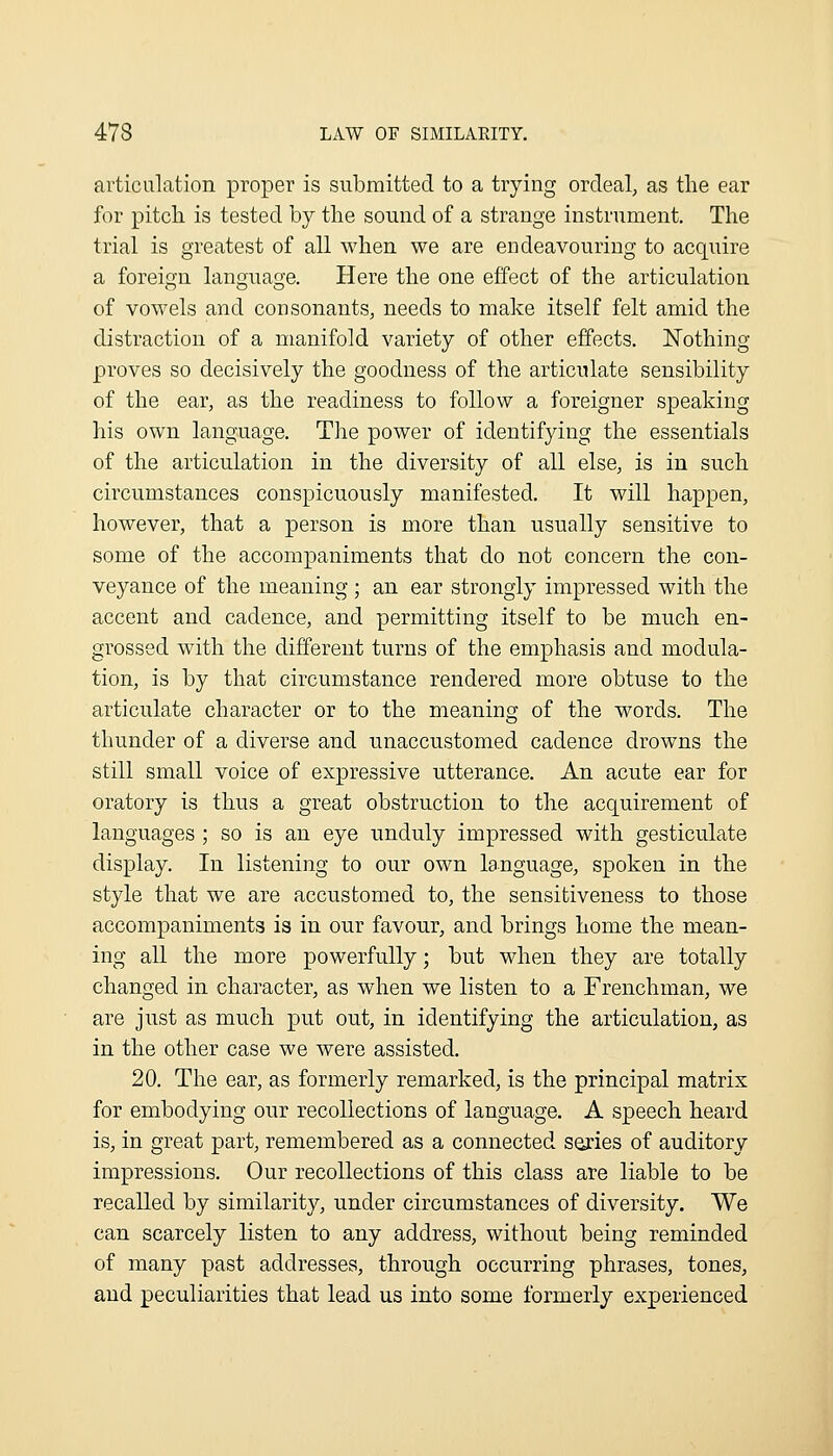 articulation proper is submitted to a trying ordeal, as the ear for pitch is tested by the sound of a strange instrument. The trial is greatest of all when we are endeavouring to acquire a foreign language. Here the one effect of the articulation of vowels and consonants, needs to make itself felt amid the distraction of a manifold variety of other effects. Nothing proves so decisively the goodness of the articulate sensibility of the ear, as the readiness to follow a foreigner speaking his own language. The power of identifying the essentials of the articulation in the diversity of all else, is in such circumstances conspicuously manifested. It will happen, however, that a person is more than usually sensitive to some of the accompaniments that do not concern the con- veyance of the meaning ; an ear strongly impressed with the accent and cadence, and permitting itself to be much en- grossed with the different turns of the emphasis and modula- tion, is by that circumstance rendered more obtuse to the articulate character or to the meaning of the words. The thunder of a diverse and unaccustomed cadence drowns the still small voice of expressive utterance. An acute ear for oratory is thus a great obstruction to the acquirement of languages ; so is an eye unduly impressed with gesticulate display. In listening to our own language, spoken in the style that we are accustomed to, the sensitiveness to those accompaniments is in our favour, and brings home the mean- ing aU the more powerfully; but when they are totally changed in character, as when we listen to a Frenchman, we are just as much put out, in identifying the articulation, as in the other case we were assisted. 20. The ear, as formerly remarked, is the principal matrix for embodying our recollections of language. A speech heard is, in great part, remembered as a connected series of auditory impressions. Our recollections of this class are liable to be recalled by similarity, under circumstances of diversity. We can scarcely listen to any address, without being reminded of many past addresses, through occurring phrases, tones, and peculiarities that lead us into some formerly experienced