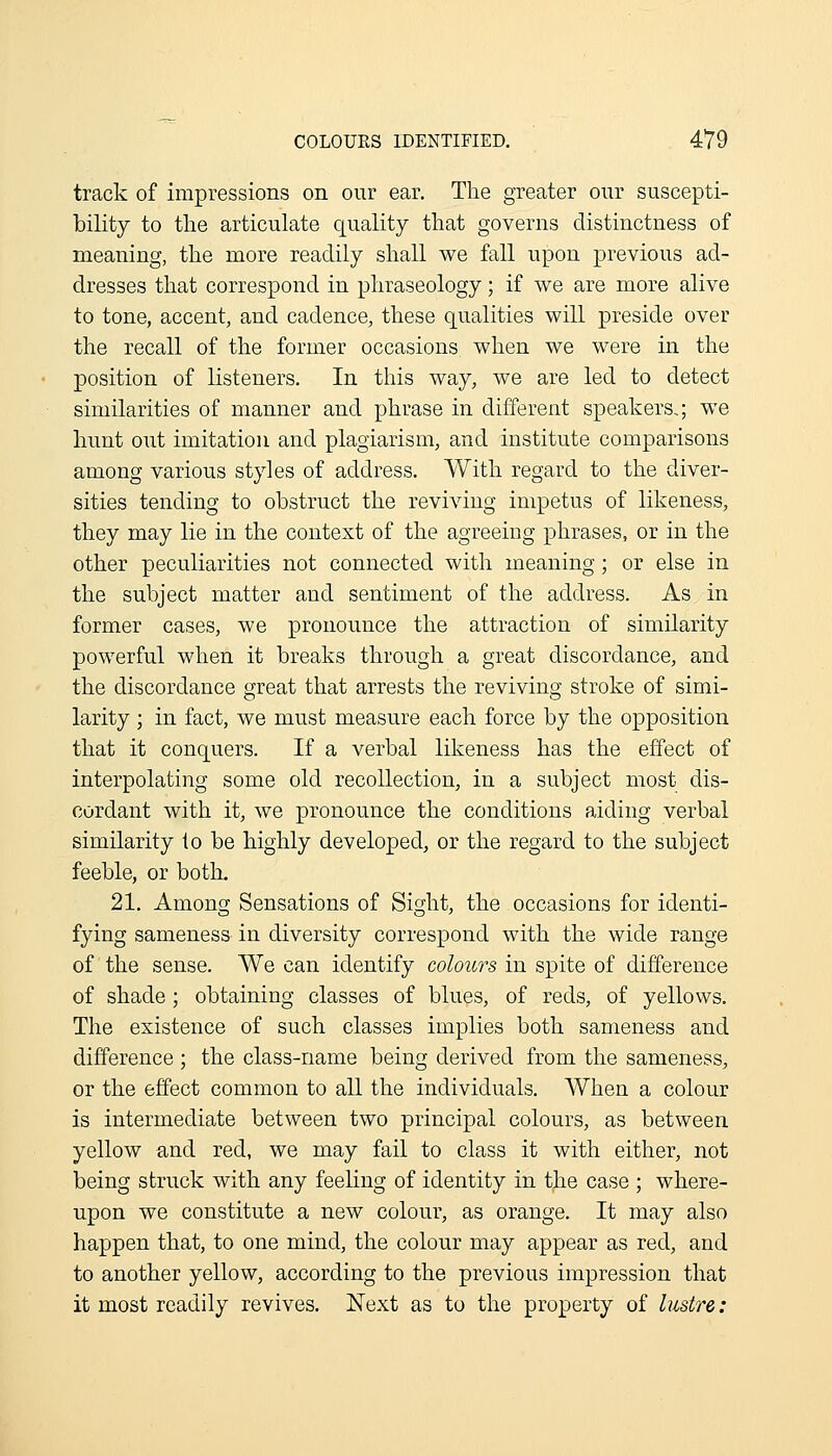 track of impressions on our ear. The greater our suscepti- bility to the articulate quality that governs distinctness of meaning, the more readily shall we fall upon previous ad- dresses that correspond in phraseology; if vi^e are more alive to tone, accent, and cadence, these qualities will preside over the recall of the former occasions when we were in the position of listeners. In this way, we are led to detect similarities of manner and phrase in different speakers,; we hunt out imitation and plagiarism, and institute comparisons among various styles of address. With regard to the diver- sities tending to obstruct the reviving impetus of likeness, they may lie in the context of the agreeing phrases, or in the other peculiarities not connected with meaning; or else in the subject matter and sentiment of the address. As in former cases, we pronounce the attraction of similarity powerful when it breaks through a great discordance, and the discordance great that arrests the reviving stroke of simi- larity ; in fact, we must measure each force by the opposition that it conquers. If a verbal likeness has the effect of interpolating some old recollection, in a subject most dis- cordant with it, we pronounce the conditions aiding verbal similarity lo be highly developed, or the regard to the subject feeble, or botL 21. Among Sensations of Sight, the occasions for identi- fying sameness in diversity correspond with the wide range of the sense. We can identify colours in spite of difference of shade; obtaining classes of blues, of reds, of yellows. The existence of such classes implies both sameness and difference ; the class-name being derived from the sameness, or the effect common to all the individuals. When a colour is intermediate between two principal colours, as between yellow and red, we may fail to class it with either, not being struck with any feeling of identity in the case ; where- upon we constitute a new colour, as orange. It may also happen that, to one mind, the colour may appear as red, and to another yellow, according to the previous impression that it most readily revives. Next as to the property of lustre: