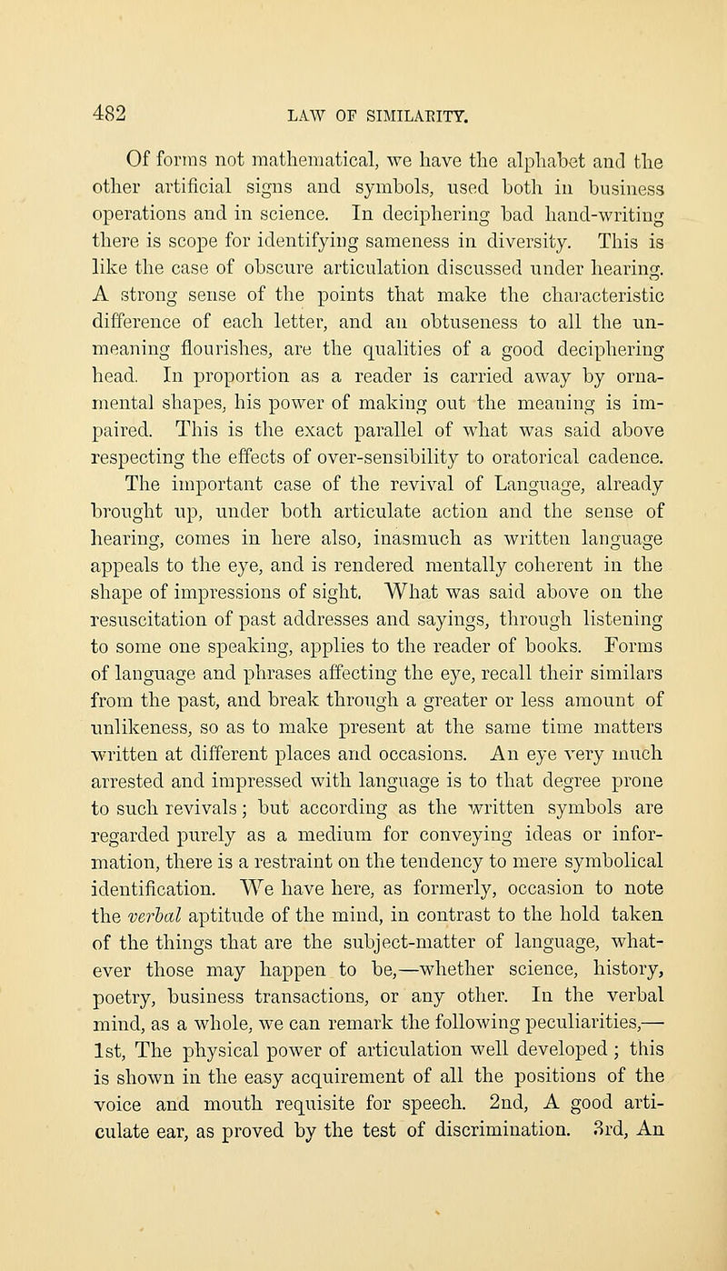 Of forms not mathematical, we have the alphabet and the other artificial signs and symbols, used both in business operations and in science. In deciphering bad hand-writing there is scope for identifying sameness in diversity. This is like the case of obscure articulation discussed under hearing. A strong sense of the points that make the characteristic difference of each letter, and an obtuseness to all the un- meaning flourishes, are the qualities of a good deciphering head. In proportion as a reader is carried away by orna- mental shapes, his power of making out the meaning is im- paired. This is the exact parallel of what was said above respecting the effects of over-sensibility to oratorical cadence. The important case of the revival of Language, already brought up, under both articulate action and the sense of hearing, comes in here also, inasmuch as written language appeals to the eye, and is rendered mentally coherent in the shape of impressions of sight. What was said above on the resuscitation of past addresses and sayings, through listening to some one speaking, applies to the reader of books. Forms of language and phrases affecting the eye, recall their similars from the past, and break through a greater or less amount of unlikeness, so as to make present at the same time matters written at different places and occasions. An eye very much arrested and impressed with language is to that degree prone to such revivals; but according as the written symbols are regarded purely as a medium for conveying ideas or infor- mation, there is a restraint on the tendency to mere symbolical identification. We have here, as formerly, occasion to note the verbal aptitude of the mind, in contrast to the hold taken of the things that are the subject-matter of language, what- ever those may happen to be,—whether science, history, poetry, business transactions, or any other. In the verbal mind, as a whole, we can remark the following peculiarities,— 1st, The physical power of articulation well developed; this is shown in the easy acquirement of all the positions of the voice and mouth requisite for speech. 2nd, A good arti- culate ear, as proved by the test of discrimination. 3rd, An