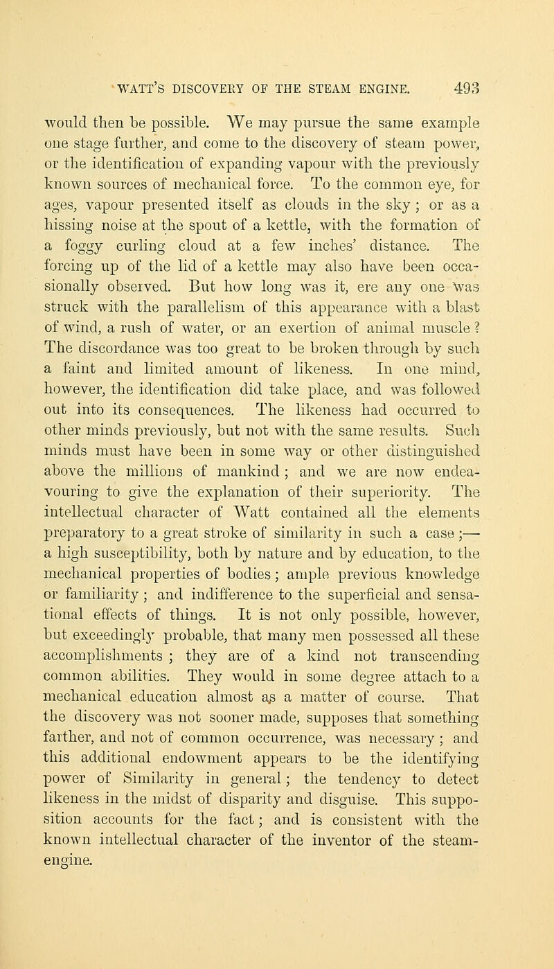 would then be possible. We may pursue the same example cue stage farther, and come to the discoveiy of steam power, or the identification of expanding vapour with the previously known sources of mechanical force. To the common eye, for ages, vapour presented itself as clouds in the sky; or as a hissing noise at the spout of a kettle, witli the formation of a foggy curhng cloud at a few inches' distance. The forcing up of the lid of a kettle may also have been occa- sionally obseived. But how long was it, ere any one Was struck with the parallelism of this appearance with a blast of wind, a rush of water, or an exertion of animal muscle ? The discordance was too great to be broken through by such a faint and limited amount of likeness. In one mind, however, the identification did take place, and was followed out into its consequences. The likeness had occurred to other minds previously, but not with the same results. Such minds must have been in some way or other distinguished above the millions of mankind ; and we are now endea- vouring to give the explanation of their superiority. The intellectual character of Watt contained all the elements preparatory to a great stroke of similarity in such a case ;— a high susceptibility, both by nature and by education, to the mechanical properties of bodies; ample previous knowledge or familiarity ; and indifference to the superficial and sensa- tional effects of things. It is not only possible, however, but exceedingly probable, that many men possessed all these accomplishments ; they are of a kind not transcending common abilities. They would in some degree attach to a mechanical education almost a^ a matter of course. That the discovery was not sooner made, supposes that something farther, and not of common occurrence, was necessary; and this additional endowment appears to be the identifying power of Similarity in general; the tendency to detect likeness in the midst of disparity and disguise. This suppo- sition accounts for the fact; and is consistent with the known intellectual character of the inventor of the steam- engine.