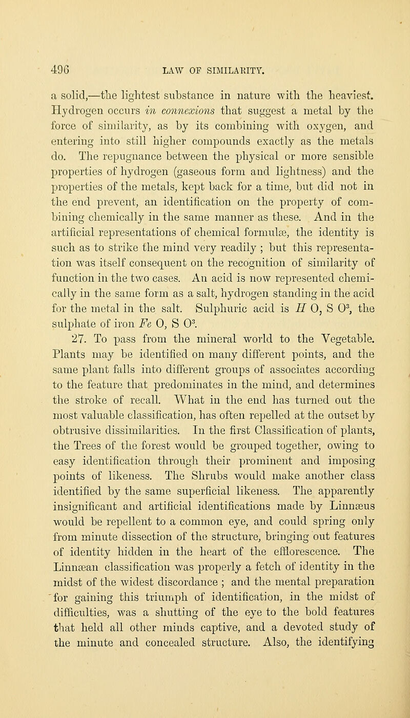 a solid,—tlie lightest substance in nature with the heaviest. Hydrogen occurs in connexions that suggest a metal by the force of similarity, as by its combining with oxygen, and entering into still higher compounds exactly as the metals do. The repugnance between the physical or more sensible properties of hydrogen (gaseous form and lightness) and the properties of the metals, kept back for a time, but did not in the end prevent, an identification on the property of com- bining chemically in the same manner as these. And in the artificial representations of chemical formulae, the identity is such as to strike the mind very readily ; but this representa- tion was itself consequent on the recognition of similarity of function in the two cases. An acid is now represented chemi- cally in the same form as a salt, hydrogen standing in the acid for the metal in the salt. Sulphuric acid is if 0, S 0^, the sulphate of iron Fe 0, S 0^. 27. To pass from the mineral world to the Vegetable. Plants may be identified on many different points, and the same plant falls into different groups of associates according to the feature that predominates in the mind, and determines the stroke of recall. What in the end has turned out the most valuable classification, has often repelled at the outset by obtrusive dissimilarities. In the first Classification of plants, the Trees of the forest would be grouped together, owing to easy identification through their prominent and imposing points of likeness. The Shrubs would make another class identified by the same superficial likeness. The apparently insignificant and artificial identifications made by Linnseus would be repellent to a common eye, and could spring only from minute dissection of the structure, bringing out features of identity hidden in the heart of the ef&orescence. The Linnsean classification was properly a fetch of identity in the midst of the widest discordance ; and the mental preparation 'for gaining this triumph of identification, in the midst of difficulties, was a shutting of the eye to the bold features that held all other minds captive, and a devoted study of the minute and concealed structure. Also, the identifying