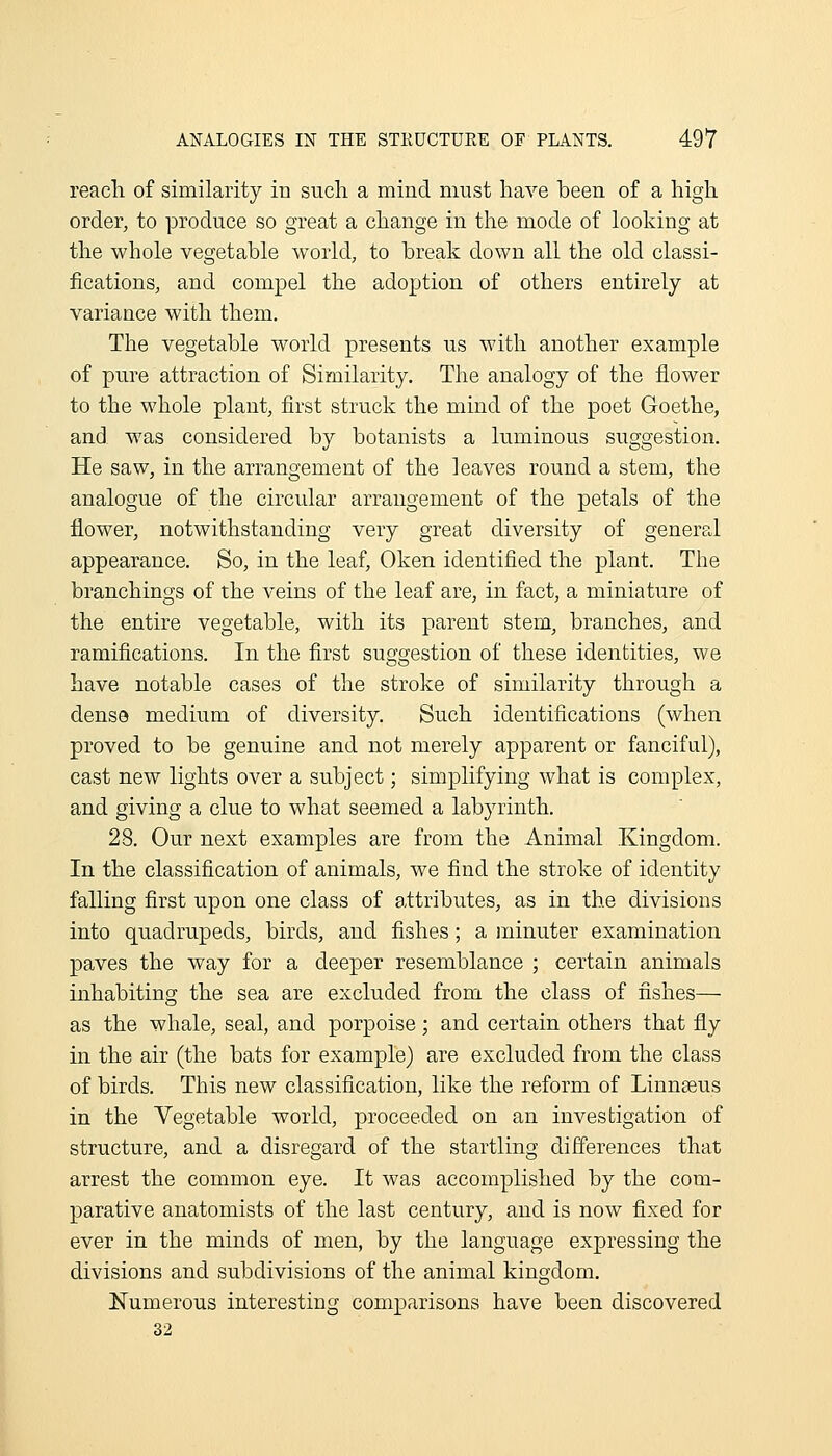 reach of similarity in sucli a mind must have been of a high order, to produce so great a change in the mode of looking at the whole vegetable world, to break down all the old classi- fications, and compel the adoption of others entirely at variance with them. The vegetable world presents us with another example of pure attraction of Similarity. The analogy of the flower to the whole plant, first struck the mind of the poet Goethe, and was considered by botanists a luminous suggestion. He saw, in the arrangement of the leaves round a stem, the analogue of the circular arrangement of the petals of the flower, notwithstanding very great diversity of general appearance. So, in the leaf, Oken identified the plant. The branchings of the A'eins of the leaf are, in fact, a miniature of the entire vegetable, with its parent stem, branches, and ramifications. In the first suggestion of these identities, we have notable cases of the stroke of similarity through a dense medium of diversity. Such identifications (when proved to be genuine and not merely apparent or fanciful), cast new lights over a subject; simplifying what is complex, and giving a clue to what seemed a labyrinth. 28. Our next examples are from the Animal Kingdom. In the classification of animals, we find the stroke of identity falling first upon one class of attributes, as in the divisions into quadrupeds, birds, and fishes; a minuter examination paves the way for a deeper resemblance ; certain animals inhabiting the sea are excluded from the class of fishes— as the whale, seal, and porpoise; and certain others that fly in the air (the bats for example) are excluded from the class of birds. This new classification, like the reform of Linnseus in the Vegetable world, proceeded on an investigation of structure, and a disregard of the startling differences that arrest the common eye. It was accomplished by the com- parative anatomists of the last century, and is now fixed for ever in the minds of men, by the language expressing the divisions and subdivisions of the animal kingdom. Numerous interesting comparisons have been discovered 32