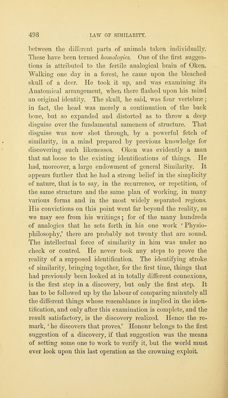 between the different parts of animals taken individually. These have been termed homologies. One of the first sugges- tions is attributed to the fertile analogical brain of Oken. Walking one day in a forest, he came upon the bleached skull of a deer. He took it up, and was examining its Anatomical arrangement, when there flashed upon his mind an original identity. The skull, he said, was four vertebrse; in fact, the head was merely a continuation of the back bone, but so expanded and distorted as to throw a deep disguise over the fundamental sameness of structure. That disguise was nov/ shot through, by a powerful fetch of similarity, in a mind prepared by previous knowledge for discovering such likenesses. Oken was evidently a man that sat loose to the existing identifications of things. He had, moreover, a large endowment of general Similarity. It appears further that he had a strong belief in the simplicity of nature, that is to say, in the recurrence, or repetition, of the same structure and the same plan of working, in many various forms and in the most widely separated regions. His convictions on this point went far beyond the reality, as we may see from his writings; for of the many hundreds of analogies that he sets forth in his one work ' Physio- philosophy,' there are probably not twenty that are sound. The intellectual force of similarity in him w^as under no check or control. He never took any steps to prove the reality of a supposed identification. The identifying stroke of similarity, bringing together, for the first time, things that had previously been looked at in totally different connexions, is the first step in a discovery, but only the first step. It has to be followed up by the labour of comparing minutely all the different things whose resemblance is implied in the iden- tification, and only after this examination is complete, and the result satisfactory, is the discovery realized. Hence the re- mark, ' he discovers that proves.' Honour belongs to the first suggestion of a discovery, if that suggestion was the means of setting some one to work to verify it, but the world must ever look upon this last operation as the crowning exploit.