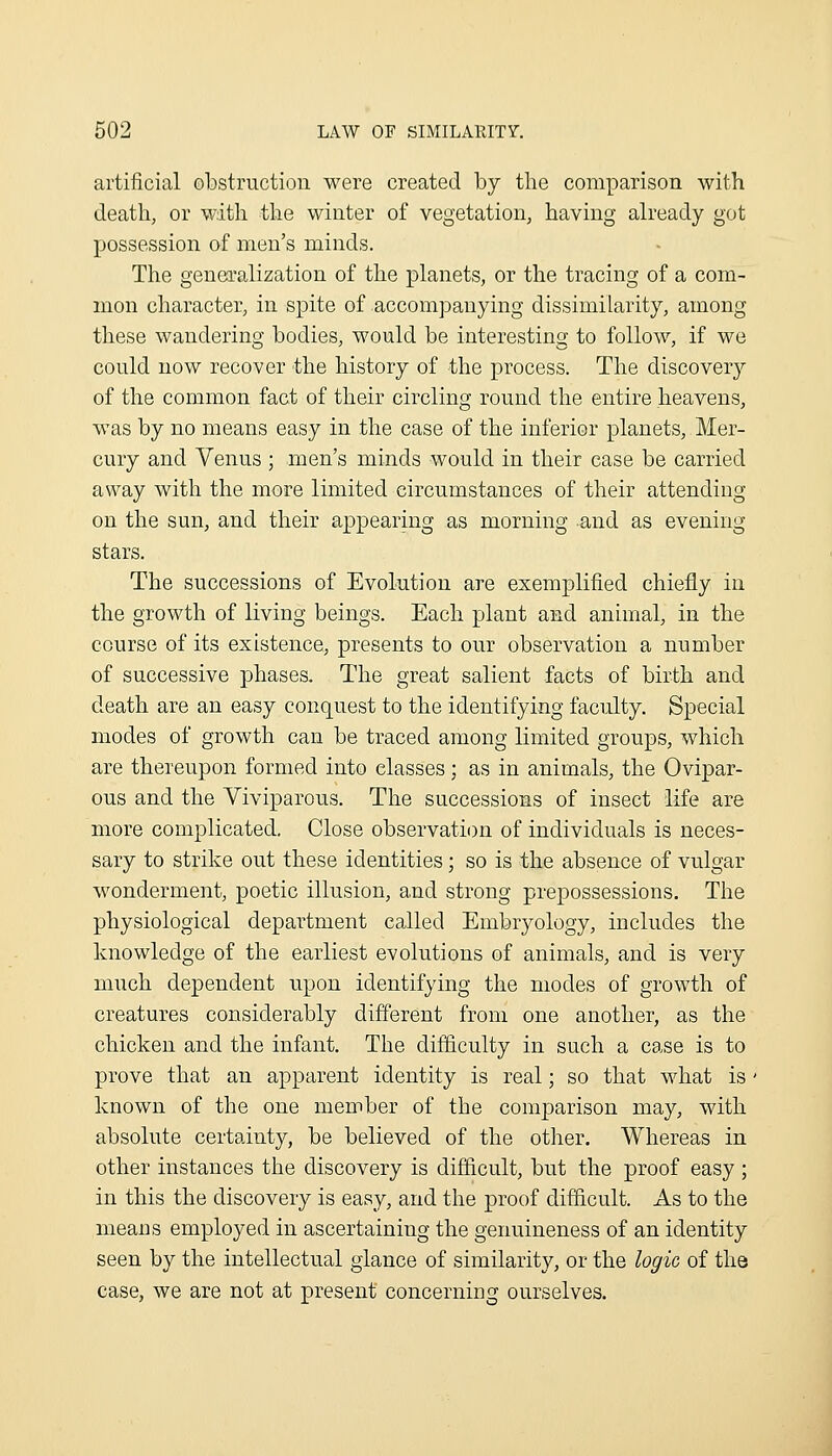 artificial obstruction were created by the comparison with death, or with the winter of vegetation, having ah-eady got possession of men's minds. The generalization of the planets, or the tracing of a com- mon character, in spite of accompanying dissimilarity, among these wandering bodies, would be interesting to follow, if we could now recover the history of the process. The discovery of the common fact of their circling round the entire heavens, was by no means easy in the case of the inferior planets, Mer- cury and Venus ; men's minds would in their case be carried away with the more limited circumstances of their attending on the sun, and their appearing as morning and as evening stars. The successions of Evolution are exemplified chiefly in the growth of living beings. Each plant and animal, in the course of its existence, presents to our observation a number of successive phases. The great salient facts of birth and death are an easy conquest to the identifying faculty. Special modes of growth can be traced among limited groups, which are thereupon formed into classes; as in animals, the Ovipar- ous and the Viviparous. The successions of insect life are more complicated. Close observation of individuals is neces- sary to strike out these identities; so is the absence of vulgar wonderment, poetic illusion, and strong prepossessions. The physiological department called Embryology, includes the knowledge of the earliest evolutions of animals, and is very much dependent upon identifying the modes of growth of creatures considerably different from one another, as the chicken and the infant. The difficulty in such a case is to prove that an apparent identity is real; so that what is' known of the one member of the comparison may, with absolute certainty, be believed of the other. Whereas in other instances the discovery is difficult, but the proof easy ; in this the discovery is easy, and the proof difficult. As to the means employed in ascertaining the genuineness of an identity seen by the intellectual glance of similarity, or the logic of the case, we are not at present concerning ourselves.