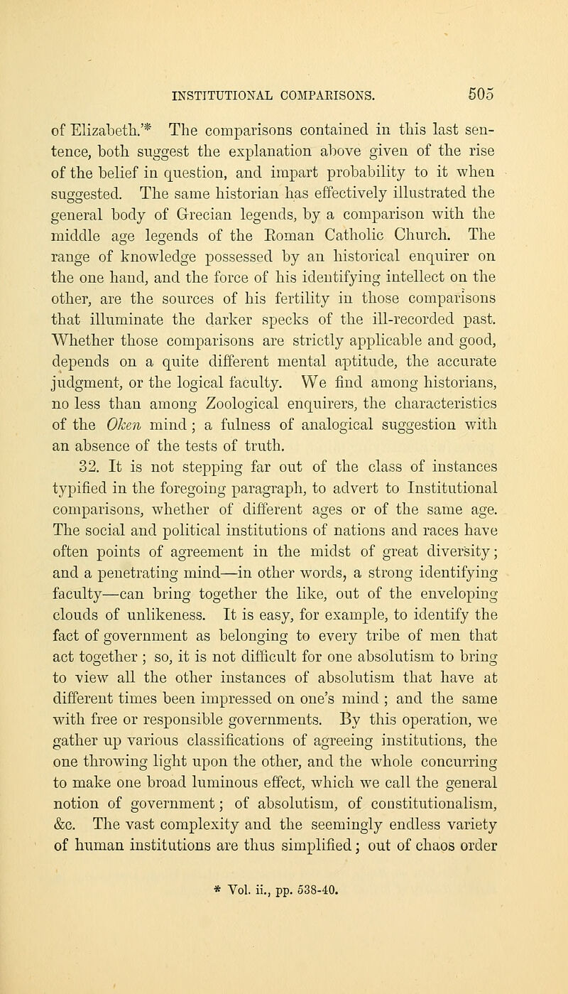 of Elizabeth/* The comparisons contained in this last sen- tence, both suggest the explanation above given of the rise of the belief in question, and impart probability to it when suggested. The same historian has effectively illustrated the general body of G-recian legends, by a comparison with the middle age legends of the Eoman Catholic Church. The range of knowledge possessed by an historical enquirer on the one hand, and the force of his identifying intellect on the other, are the sources of his fertility in those comparisons that illuminate the darker specks of the ill-recorded past. Whether those comparisons are strictly applicable and good, depends on a quite different mental aptitude, the accurate judgment, or the logical faculty. We find among historians, no less than among Zoological enquirers, the characteristics of the Oken mind; a fulness of analogical suggestion with an absence of the tests of truth, 32. It is not stepping far out of the class of instances typified in the foregoing paragraph, to advert to Institutional comparisons, whether of different ages or of the same age. The social and political institutions of nations and races have often points of agreement in the midst of great diversity; and a penetrating mind—in other words, a strong identifying faculty—can bring together the like, out of the enveloping clouds of unlikeness. It is easy, for example, to identify the fact of government as belonging to every tribe of men that act together ; so, it is not difficult for one absolutism to bring to view aU the other instances of absolutism that have at different times been impressed on one's mind ; and the same with free or responsible governments. By this operation, we gather up various classifications of agreeing institutions, the one throwing light upon the other, and the whole concurring to make one broad luminous effect, which we call the general notion of government; of absolutism, of constitutionalism, &c. The vast complexity and the seemingly endless variety of human institutions are thus simplified j out of chaos order * Vol. ii., pp. 538-40.