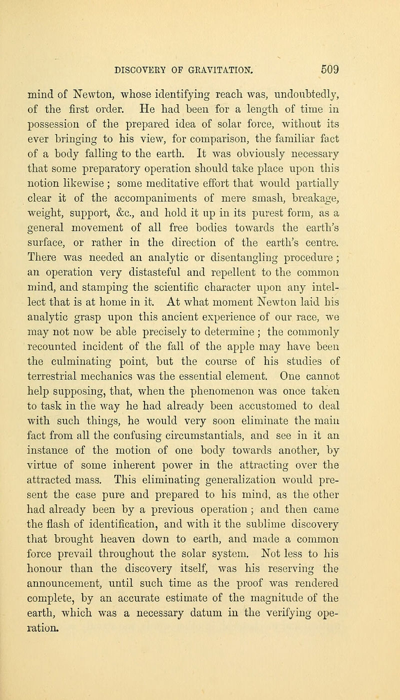 mind of Newton, whose identifying reach was, undoubtedly, of the first order. He had been for a length of time in possession of the prepared idea of solar force, without its ever bringing to his view, for comparison, the familiar fact of a body falling to the earth. It was obviously necessary that some preparatory operation should take place upon this notion likewise ; some meditative effort that would partially clear it of the accompaniments of mere smash, breakage;, weight, support, &c., and hold it up in its purest form, as a general movement of all free bodies towards the earth's surface, or rather in the direction of the earth's centre. There was needed an analytic or disentangling procedure; an operation very distasteful and repellent to the common mind, and stamping the scientific character upon any intel- lect that is at home in it. At what moment Newton laid his analytic grasp upon this ancient experience of our race, we may not now be able precisely to determine ; the commonly recounted incident of the fall of the apple may have been the culminating point, but the course of his studies of terrestrial mechanics was the essential element. One cannot help supposing, that, when the phenomenon was once taken to task in the way he had already been accustomed to deal with such things, he would very soon eliminate the main fact from all the confusing circumstantials, and see in it an instance of the motion of one body towards another, by virtue of some inherent power in the attracting over the attracted mass. This eliminating generalization would pre- sent the case pure and prepared to his mind, as the other had already been by a previous operation ; and then came the flash of identification, and with it the sublime discovery that brought heaven down to earth, and made a common force prevail throughout the solar system. Not less to his honour than the discovery itself, was his reserving the announcement, until such time as the proof was rendered complete, by an accurate estimate of the magnitude of the earth, which was a necessary datum in the verifying ope- ration.