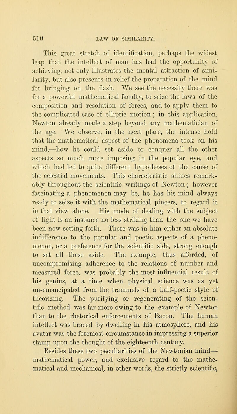 This great stretch of identification, perhaps the widest leap that the intellect of man has had the opportunity of achieving, not only illustrates the mental attraction of simi- larity, but also presents in relief the preparation of the mind for bringing on the flash. We see the necessity there was for a powerful mathematical faculty, to seize the laws of the composition and resolution of forces, and to apply them to the complicated case of elliptic motion ; in this application, ISTewton already made a step beyond any mathematician of the age. We observe, in the next place, the intense hold that the mathematical aspect of the phenomena took on his mind,—how he could set aside or conquer all the other aspects so much more imposing in the popular eye, and which had led to quite different hypotheses of the cause of the celestial movements. This characteristic shines remark- ably throughout the scientific writings of ISTewton ; however fascinating a phenomenon may be, he has his mind always ready to seize it with the mathematical pincers, to regard it in that view alone. His mode of dealing with the subject of light is an instance no less striking than the one we have been now setting forth. There was in him either an absolute indifference to the popular and poetic aspects of a pheno- menon, or a preference for the scientific side, strong enough to set all these aside. The example, thus afforded, of uncompromising adherence to the relations of number and measured force, was probably the most influential result of his genius, at a time when physical science was as yet un-emancipated from the trammels of a half-poetic style of theorizing. The purifying or regenerating of the scien- tific method was far more owing to the example of Newton than to the rhetorical enforcements of Bacon. The human intellect was braced by dwelling in his atmosphere, and his avatar was the foremost circumstance in impressing a superior stamp upon the thought of the eighteenth century. Besides these two peculiarities of the Newtonian mind— mathematical power, and exclusive regard to the mathe- matical and mechanical, in other words, the strictly scientific,