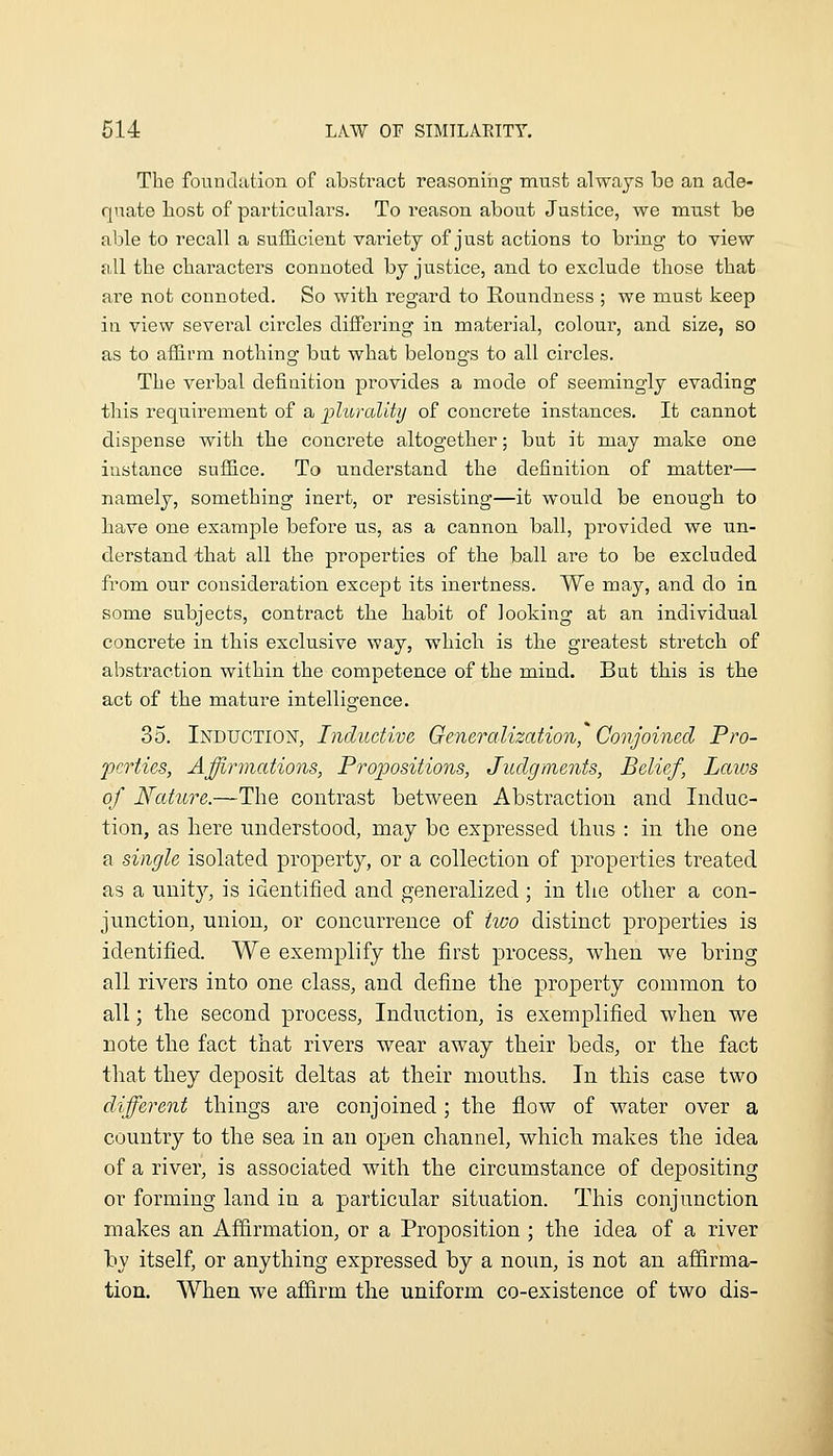 The foundation of abstract reasoning must always be an ade- quate host of particulars. To reason about Justice, we must be able to recall a sufficient variety of just actions to bring to view all the characters connoted by justice, and to exclude those that are not connoted. So with regard to Roundness ; we must keep in view several circles difiering in material, colour, and size, so as to aflirm nothing but what belongs to all circles. The verbal definition provides a mode of seemingly evading this requirement of a plurality of concrete instances. It cannot dispense with the concrete altogether; but it may make one instance sufB.ce. To understand the definition of matter— namely, something inert, or resisting—it would be enough to have one example before us, as a cannon ball, provided we un- derstand that all the properties of the ball are to be excluded from our consideration except its inertness. We may, and do in some subjects, contract the habit of looking at an individual concrete in this exclusive way, which is the greatest stretch of abstraction within the competence of the mind. But this is the act of the mature intelligence. 35. Induction, Inductive Generalization, Conjoined Pro- perties, Affirmations, Projjositions, Judgments, Belief, Laivs of Nature.—The contrast between Abstraction and Induc- tion, as here understood, may bo expressed thus : in the one a single isolated property, or a collection of properties treated as a unity, is identified and generalized ; in the other a con- junction, union, or concurrence of two distinct properties is identified. We exemplify the first process, when we bring all rivers into one class, and define the property common to all; the second process, Induction, is exemplified when we note the fact that rivers wear away their beds, or the fact that they deposit deltas at their mouths. In this case two different things are conjoined; the flow of M^ater over a country to the sea in an open channel, which makes the idea of a river, is associated with the circumstance of depositing or forming land in a particular situation. This conjunction makes an Affirmation, or a Proposition ; the idea of a river by itself, or anything expressed by a noun, is not an affirma- tion. When we affirm the uniform co-existence of two dis-