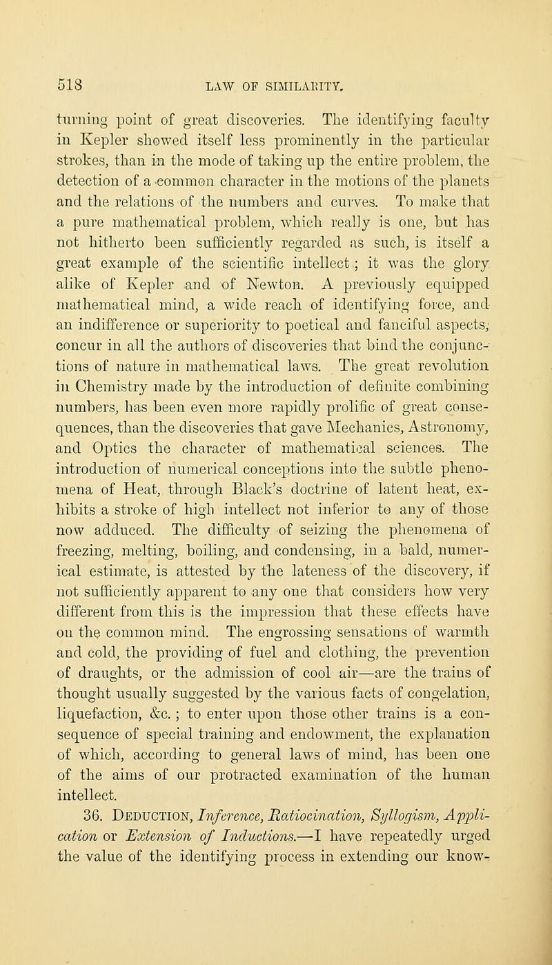 turning point of great discoveries. The identifying faculty in Kepler showed itself less prominently in the particular strokes, than in the mode of taking up the entire problem, the detection of a ■common character in the motions of the planets and the relations of the numbers and curves. To make that a pure mathematical problem, which really is one, but has not hitherto been sufficiently regarded as such, is itself a great example of the scientific intellect; it was the glory alike of Kepler and of Newton. A previously equipped mathematical mind, a wide reach of identifying force, and an indifference or superiority to poetical and fanciful aspects; concur in all the authors of discoveries that bind the conjunc- tions of nature in mathematical laws. The great revolution ill Chemistry made by the introduction of definite combining numbers, has been even more rapidly prolific of great conse- quences, than the discoveries tliat gave Mechanics, Astronomy, and Optics the character of mathematical sciences. The introduction of numerical conceptions into the subtle pheno- mena of Heat, through Black's doctrine of latent heat, ex- hibits a stroke of high intellect not inferior to any of those now adduced. The difficulty of seizing the phenomena of freezinsf, melting, boiling and condensing, in a bald, numer- ical estimate, is attested by the lateness of the discovery, if not sufficiently apparent to any one that considers how very different from this is the impression that these effects have on the common mind. The engrossing sensations of warmth and cold, the providing of fuel and clothing, the prevention of draughts, or the admission of cool air—are the trains of thought usually suggested by the various facts of congelation, liquefaction, &c.; to enter upon those other trains is a con- sequence of special training and endowment, the explanation of which, according to general laws of mind, has been one of the aims of our protracted examination of the human intellect. 36. Deduction, Inference, 'Ratiocination, Syllogism, Ampli- cation or Extension of Inductions.—I have repeatedly urged the value of the identifying process in extending our know^