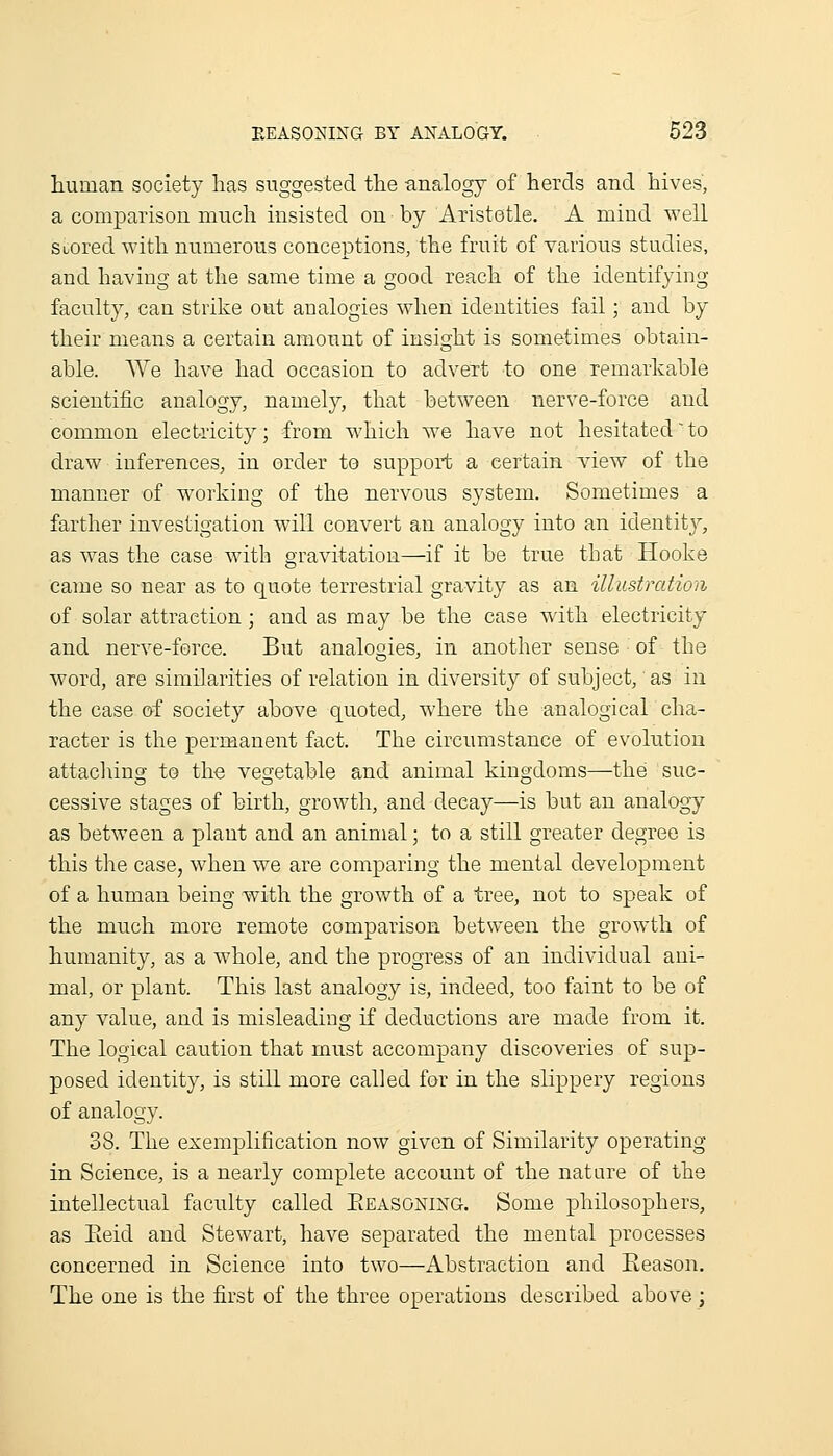 human society has suggested the analogy of herds and hives, a comparison much insisted on by Aristotle. A mind well Suored with numerous conceptions, the fruit of various studies, and having at the same time a good reach of the identifying faculty, can strike out analogies when identities fail; and by their means a certain amount of insight is sometimes obtain- able. We have had occasion to advert to one remarkable scientific analogy, namely, that between nerve-force and common electricity; from which we have not hesitatedto draw inferences, in order to support a certain view of the manner of working of the nervous system. Sometimes a farther investigation will convert an analogy into an identity, as was the case with gravitation—if it be true that Hooke came so near as to quote terrestrial gravity as an illustration of solar attraction; and as may be the case with electricity and nerve-ferce. But analogies, in another sense of the word, are similarities of relation in diversity of subject, as in the case of society above quoted, where the analogical cha- racter is the permanent fact. The circumstance of evolution attacl\ing to the vegetable and animal kingdoms—the suc- cessive stages of birth, growth, and decay—is but an analogy as between a plant and an animal; to a still greater degree is this the case, when we are comparing the mental development of a human being with the growth of a tree, not to speak of the much more remote comparison between the growth of humanity, as a whole, and the progress of an individual ani- mal, or plant. This last analogy is, indeed, too faint to be of any value, and is misleading if deductions are made from it. The logical caution that must accompany discoveries of sup- posed identity, is still more called for in the slippery regions of analogy. 38. The exemplification now given of Similarity operating in Science, is a nearly complete account of the nature of the intellectual faculty called Eeasoning. Some philosophers, as Eeid and Stewart, have separated the mental processes concerned in Science into two—Abstraction and Reason. The one is the first of the three operations described above ;