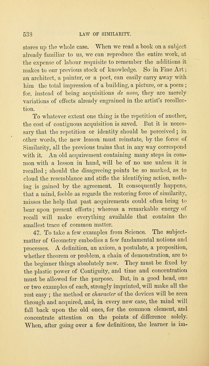 stores up tlie whole case. When we read a hook on a subject ah^eady familiar to us, we can reproduce the entire work, at the expense of labour requisite to remember the additions it makes to our previous stock of knowledge. So in Fine Art; an architect, a painter, or a poet, can easily carry away with him the total impression of a building, a picture, or a poem ; for, instead of being acquisitions de novo, they are merely variations of effects already engrained in the artist's recollec- tion. To whatever extent one thing is the repetition of another, the cost of contiguous acquisition is saved. But it is neces- sary that the repetition or identity should be perceived; in other words, the new lesson must reinstate, by the force of Similarity, all the previous trains that in any way correspond with it. An old acquirement containing many steps in com- mon with a lesson in hand, will be of no use unless it is recalled; should the disagreeing points be so marked, as to cloud the resemblance and stifle the identifying action, noth- ing is gained by the agreement. It consequently happens, that a mind, feeble as regards the restoring force of similarity, misses the help that past acquirements could often bring to bear upon present efforts; whereas a remarkable energy of recall will make everything available that contains the smallest trace of common matter. 47. To take a few examples from Science. The subject- matter of Geometry embodies a few fundamental notions and processes. A definition, an axiom, a postulate, a proposition, whether theorem or problem, a chain of demonstration, are to the beginner things absolutely new. They must be fixed by the plastic power of Contiguity, and time and concentration must be allowed for the purpose. But, in a good head, one or two examples of each, strongly imprinted, will make all the rest easy ; the method or character of the devices will be seen through and acquired, and, in every new case, the mind will fall back upon the old ones, for the common element, and concentrate attention on the points of difference solely. When, after going over a few definitions, tlie learner is im-