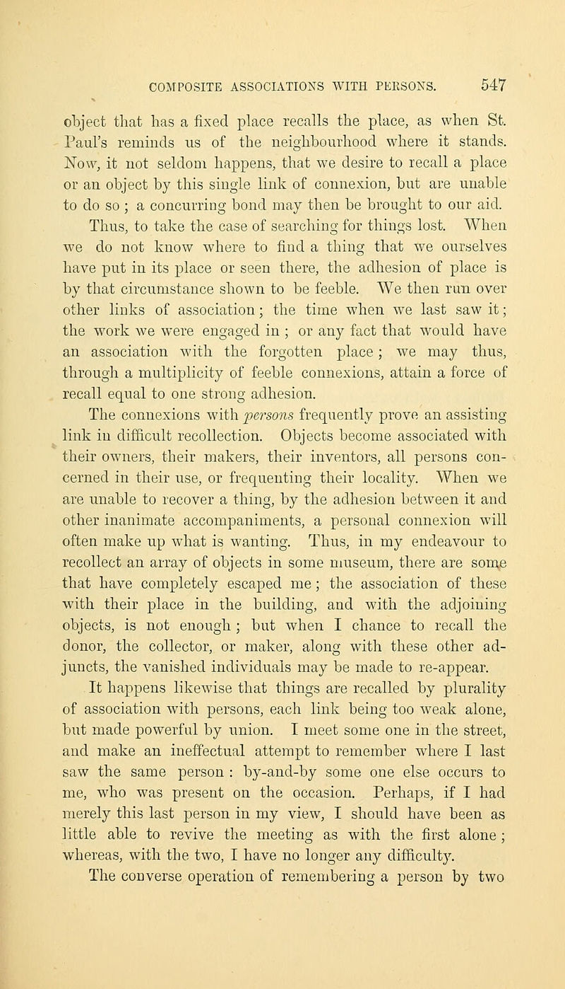 object tliat has a fixed place recalls the place, as when St. Paul's reminds lis of the neighbourhood where it stands. Now, it not seldom happens, that we desire to recall a place or an object by this single link of connexion, but are unable to do so ; a concurring bond may then be brought to our aid. Thus, to take the case of searching for things lost. When we do not know where to find a thing that we ourselves have put in its place or seen there, the adhesion of place is by that circumstance shown to be feeble. We then run over other links of association; the time when we last saw it; the work we were engaged in ; or any fact that would have an association with the forgotten place; we may thus, through a multiplicity of feeble connexions, attain a force of recall equal to one strong adhesion. The connexions with persons frequently prove an assisting link in difficult recollection. Objects become associated with their owners, their makers, their inventors, all persons con- cerned in their use, or frequenting their locality. When we are unable to recover a thing, by the adhesion between it and other inanimate accompaniments, a personal connexion will often make up what is wanting. Thus, in my endeavour to recollect an array of objects in some museum, there are som^ that have completely escaped me; the association of these with their place in the building, and with the adjoining objects, is not enough ; but when I chance to recall the donor, the collector, or maker, along with these other ad- juncts, the vanished individuals may be made to re-appear. It happens likewise that things are recalled by plurality of association with persons, each link being too weak alone, but made powerful by union. I meet some one in the street, and make an ineffectual attempt to remember where I last saw the same person : by-and-by some one else occurs to me, who was present on the occasion. Perhaps, if I had merely this last person in my view, I should have been as little able to revive the meeting as with the first alone ; whereas, with the two, I have no longer any difficulty. The converse operation of remembering a person by two