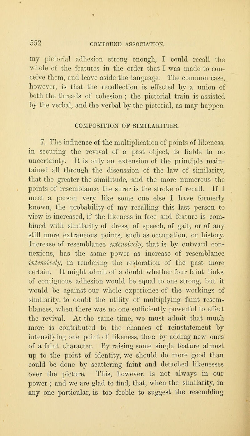 my pictorial adhesion strong enongh, I could recall the whole of the features in the order that I was made to con- ceive them^ and leave aside the language. The common case, however, is that the recollection is effected by a union of both the threads of cohesion ; the pictorial train is assisted by the verbal, and the verbal by the pictorial, as may happen. COMPOSITION OF SIMILAEITIES. 7. The influence of the multiplication of points of likeness, in securing the revival of a past object, is liable to no uncertainty. It is only an extension of the principle main- tained all through the discussion of the law of similarity, that the greater the similitude, and the more numerous the points of resemblance, the surer is the stroke of recall If I meet a person very like some one else I have formerly known, the probability of my recalling this last person to view is increased, if the likeness in face and feature is com- bined with similarity of dress, of speech, of gait, or of any still more extraneous points, such as occupation, or history. Increase of resemblance extensively, that is by outward con- nexions, has the same power as increase of resemblance intensively, in rendering the restoration of the past more certain. It might admit of a doubt whether four faint links of contiguous adhesion would be equal to one strong, but it would be against our whole experience of the workings of similarity, to doubt the utility of multiplying faint resem- blances, when there was no one sufficiently powerful to effect the revival. At the same time, we must admit that much more is contributed to the chances of reinstatement by intensifying one point of likeness, than by adding new ones of a faint character. By raising some single feature almost up to the point of identity, we should do more good than could be done by scattering faint and detached likenesses over the picture. This, however, is not always in our power; and we are glad to find, that, when the similarity, in any one particular, is too feeble to suggest the resembling