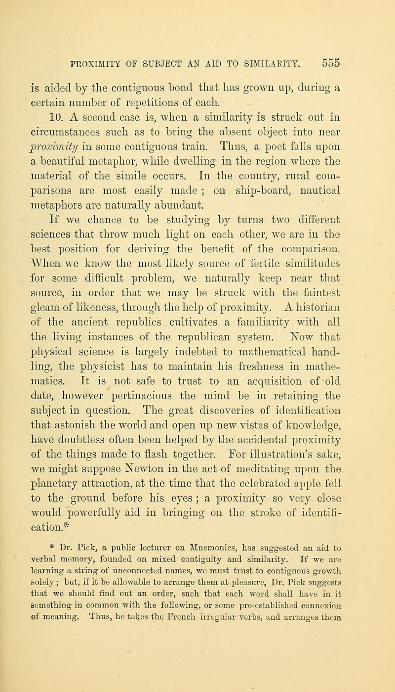 is aided by the contiguous bond that has grown up, during a certain number of repetitions of eacli. 10. A second case is, when a similarity is struck out in circumstances such as to bring the absent object into near proximity in some contiguous train. Tlius, a poet falls upon a beautiful metaphor, while dwelling in the region where the material of the simile occurs. In the country, rural com- parisons are most easily made ; on ship-board, nautical metaphors are naturally abundant. If we chance to be studying by turns two different sciences that throw much light on each other, we are in the best position for deriving the benefit of the comparison. When we know the most likely source of fertile similitudes for some difficult problem, we naturally keep near that source, in order that we may be struck with the faintest gleam of likeness, through the help of proximity. A historian of the ancient republics cultivates a famiharity with all the living instances of the republican system. Now that physical science is largely indebted to mathematical hand- ling, the physicist has to maintain his freshness in mathe- matics. It is not safe to trust to an acquisition of old date, however pertinacious the mind be in retaining the subject in question. The great discoveries of identification that astonish the world and open up new vistas of knowledge, have doubtless often been helped by the accidental proximity of the things made to flash together. For illustration's sake, we might suppose Newton in the act of meditating upon the planetary attraction, at the time that the celebrated apple fell to the ground before his eyes ; a proximity so very close would powerfully aid in bringing on the stroke of identifi- cation.* * Dr. Pick, a public lecturer on Mnemonics, has suggested an aid to verbal memory, founded on mixed contiguity and similarity. If we are learning a string of unconnected names, we must trust to contiguous growth solely; but, if it be allowable to arrange them at pleasure, Dr. Pick suggests that we should find out an order, such that each word shall have in it something in common with the following, or some pre-established connexion of meaning. Thus, he takes the French irregular verbs, and arranges them