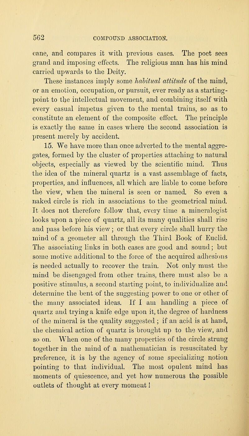 cane, and compares it with previous cases. The poet sees grand and imposing effects. The religious man has his mind carried upwards to the Deity. These instances imply some habitual attitude of the mind, or an emotion, occupation, or pursuit, ever ready as a starting- point to the intellectual movement, and combining itself with every casual impetus given to the mental trains, so as to constitute an element of the composite effect. The principle is exactly the same in cases wdiere the second association is present merely by accident. 15. We have more than once adverted to the mental aggre- gates, formed by the cluster of properties attaching to natural objects, especially as viewed by the scientific mind. Thus the idea of the mineral quartz is a vast assemblage of facts, properties, and influences, all which are liable to come before the view, when the mineral is seen or named. So even a naked circle is rich in associations to the geometrical mind. It does not therefore follow that, every time a mineralogist looks upon a piece of quartz, all its many qualities shall rise and pass before his view; or that every circle shall hurry the mind of a geometer all through the Third Book of Euclid. The associating links in both cases are good and sound; but some motive additional to the force of the acquired adhesions is needed actually to recover the train. Not only must the mind be disengaged from other trains, there must also be a positive stimulus, a second starting point, to individualize and determine the bent of the suggesting power to one or other of the many associated ideas. If I am handling a piece of quartz and trying a knife edge upon it, the degree of hardness of tlie mineral is the quality suggested ; if an acid is at hand, the chemical action of quartz is brought up to the view, and so on. When one of the many properties of the circle strung together in the mind of a mathematician is resuscitated by preference, it is by the agency of some specializing notion pointing to that individual. The most opnlent mind has moments of quiescence, and yet how numerous the possible outlets of thought at every moment!