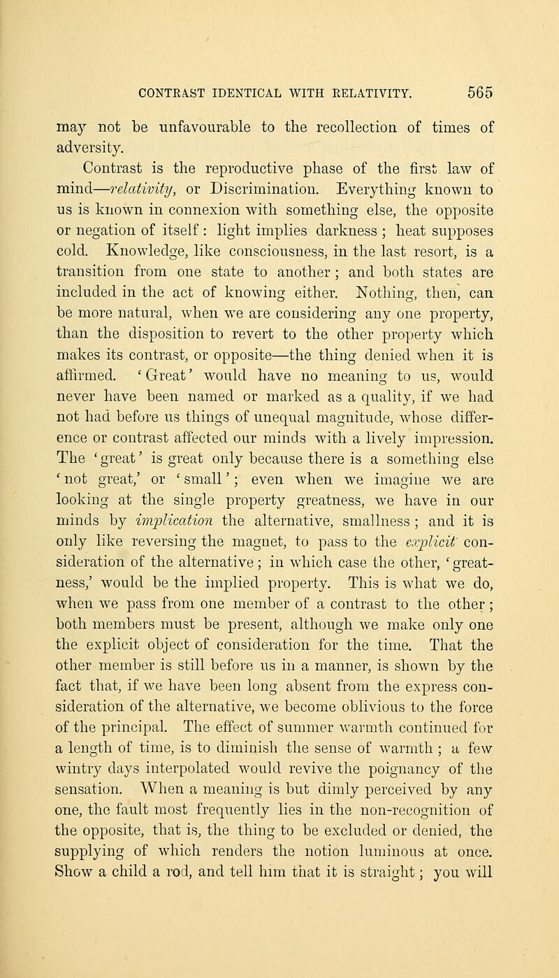 may not be unfavourable to tbe recollection of times of adversity. Contrast is the reproductive phase of the first law of mind—relativity, or Discrimination. Everything known to us is known in connexion with something else, the opposite or negation of itself : light implies darkness ; heat supposes cold. Knowledge, like consciousness, in the last resort, is a transition from one state to another; and both states are included in the act of knowing either. Nothing, then, can be more natural, when w^e are considering any one property, than the disposition to revert to the other property which makes its contrast, or opposite—the thing denied when it is af&rmed. ' Great' would have no meaning to us, would never have been named or marked as a quality, if we had not had before us things of unequal magnitude, whose differ- ence or contrast affected our minds with a lively impression. The ' great' is great only because there is a something else ' not great,' or ' small'; even when we imagine we are looking at the single property greatness, we have in our minds by imjjlication the alternative, smallness ; and it is only like reversing the magnet, to pass to the explicit' con- sideration of the alternative; in which case the other, ' great- ness,' would be the implied property. This is Avhat we do, when we pass from one member of a contrast to the other; both members must be present, although we make only one the explicit object of consideration for the time. That the other member is still before us in a manner, is shown by the fact that, if we have been long absent from the express con- sideration of the alternative, we become oblivious to the force of the principal. The effect of summer warmth continued for a length of time, is to diminish the sense of warmth ; a few wintry days interpolated would revive the poignancy of the sensation. When a meaning is but dimly perceived by any one, the fault most frequently lies in the non-recognition of the opposite, that is, the thing to be excluded or denied, the supplying of which renders the notion luminous at once. Show a child a rod, and tell him that it is straight; you will