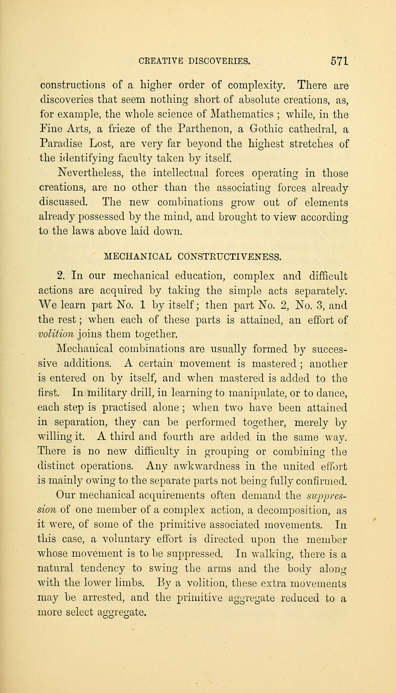 constructions of a higher order of complexity. There are discoveries that seem nothing short of absolute creations, as, for example, the whole science of Mathematics ; while, in the Tine Arts, a frieze of the Parthenon, a Gothic cathedral, a Paradise Lost, are very far beyond the highest stretches of the identifying faculty taken by itself. Nevertheless, the intellectual forces operating in those creations, are no other than the associating forces already discussed. Tlie new combinations grow out of elements already possessed by the mind, and brought to view according to the laws above laid down. MECHANICAL CONSTEUCTIVENESS. 2. In our mechanical education, complex and difficult actions are acquired by taking the simple acts separately. We learn part No. 1 by itself; then part No. 2, No. 3, and the rest; when each of these parts is attained, an effort of volition joins them together. Mechanical combinations are usually formed by succes- sive additions. A certain movement is mastered; another is entered on by itself, and when mastered is added to the first. In military drill, in learning to manipulate, or to dance, each step is practised alone; when two have been attained in separation, they can be performed together, merely by willing it. A third and fourth are added in the same way. Tliere is no new difficulty in grouping or combining the distinct operations. Any awkwardness in the imited effort is mainly owing to the separate parts not being fully confirmed. Our mechanical acquirements often demand the suppres- sion of one member of a complex action, a decomposition, as it were, of some of the primitive associated movements. In this case, a voluntary effort is directed upon the member whose movement is to be suppressed. In walking, there is a natural tendency to swing the arms and the body along with the lower limbs. By a volition, these extra movements may be arrested, and the primitive aggregate reduced to a more select aggregate.