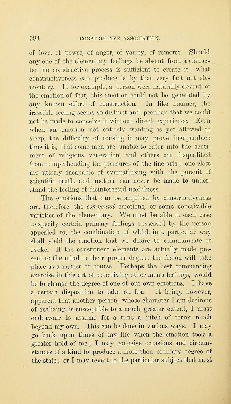 of love, of power, of anger, of vanity, of remorse. Sboulcl any one of tlie elementary feelings be absent from a cbarac- ter, no constructive process is sufticient to create it; wbat constructiveness can produce is by that very fact not ele- mentary. If, for example, a person were naturally devoid of the emotion of fear, tbis emotion could not be generated by any known effort of construction. In like manner, tbe irascible feeling seems so distinct and peculiar that we could not be made to conceive it without direct experience. Even when an emotion not entirely wanting is yet allowed to sleep, the difhculty of rousing it may prove insuperable ; thus it is, that some men are unable t(j enter into the senti- ment of religious veneration, and others are disqualified from comprehending the pleasures of the fine arts ; one class are utterly incapable of sympathizing v/ith the pursuit of scientific truth, and another can never be made to under- stand the feeling of disinterested usefulness. The emotions that can be acquired by constructiveness are, therefore, the compound emotions, or some conceivable varieties of the elementary. We must be able in each case to specify certain primary feelings possessed by the person appealed to, the combination of which in a particular way shall jdeld the emotion that we desire to communicate or evoke. If the constituent elements are actually made pre- sent to the mind in their proper degree, the fusion will take place as a matter of course. Perhaps the best commencing exercise in this art of conceiving other men's feelings, would be to change the degree of one of our own emotions. I have a certain disposition to take on fear. It being, however, apparent that another person, whose character I am desirous of realizing, is susceptible to a much greater extent, I must endeavour to assume for a time a pitch of terror much beyond my own. This can be done in various ways. I may go back upon times of my life when the emotion took a greater hold of me; I may conceive occasions and circum- stances of a kind to produce a more than ordinary degree of the state; or I may revert to the particular subject that most