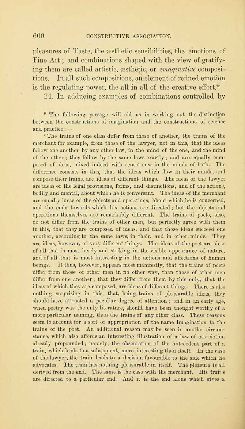 pleasures of Taste, the a?,stlietic sensibilities, the emotions of Fine Art; and combinations shaped with the view of gratify- ing them are called artistic, assthetic, or imaginative composi- tions. In all such compositions, an' element of refined emotion is the regulating power, the all in all of the creative effort * 24. In adducing examples of combinations controlled by * The following passage will aid us in working out the distinction between the constructions of imagination and the constructions of science and practice: — ' The trains of one class differ from those of another, the trains of the merchant for examjDle, from those of the lawyer, not in this, that the ideas follow one another by any other laAV, in the mind of the one, and the mind of the other; they follow by the same laws exactly; and are equally com- posed of ideas, mixed indeed with sensations, in the minds of both. The difference consists in this, that the ideas which flow in their minds, and compose their trains, are ideas of different things. The ideas of the lawyer are ideas of the legal provisions, forms, and distinctions, and of the actions, bodily and mental, about which he is conversant. The ideas of the merchant are equally ideas of the objects and operations, about which he is concerned, and the ends towards which his actions are directed; but the objects and operations themselves are remarkably different. The trains of poets, also, do not differ from the trains of other men, but perfectly agree with them in this, that they are composed of ideas, and that those ideas succeed one another, according to the same laws, in their, and in other minds. They are ideas, however, of verj^ different things. The ideas of the poet are ideas of all that is most lovely and striking in the visible appearance of nature, and of all that is most interesting in the actions and affections of human beings. It thus, however, appears most manifestly^ that the trains of poets differ from those of other men in no other way, than those of other men differ from one another; that they differ from them by this only, that the ideas of which they are composed, are ideas of different things. There is also nothing surprising in this, that, being trains of pleasurable ideas, they should have attracted a peculiar degree of attention; and in an early age, when poetry was the only literature, should have been thought worthy of a more particular naming, than the trains of any other class. These reasons seem to account for a sort of appropriation of the name Imagination to the trains of the poet. An additional reason may be seen in another circum- stance, which also affords an interesting illusti-ation of a law of association already propounded; namely, the obsGuration of the antecedent part of a train, which leads to a subsequent, more interesting than itself. In the case of the lawyer, the train leads to a decision favourable to the side which he advocates. The train has nothing pleasurable in itself. The pleasure is all derived from the end. The same is the case with the merchant. His trail s are directed to a particular end. And it is the end alone which gives a