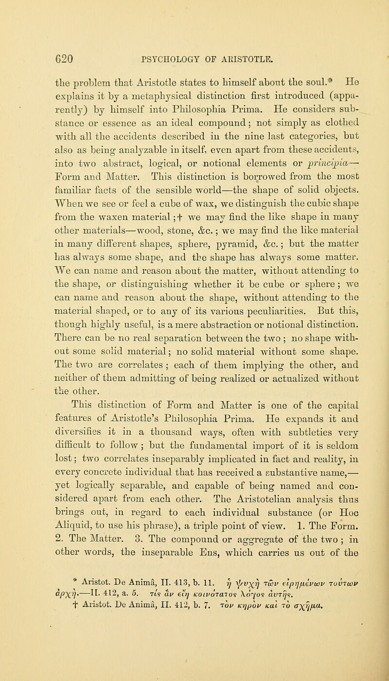 the problem that Aristotle states to himself about the soul.* He explains it by a metaphysical distinction first introduced (appa- rently^) by himself into Philosophia Prima. He considers sub- stance or essence as an ideal compound: not simply as clothed with all the accidents described in the nine last categories, but also as being analyzable in itself, even apart from these accidents, into two abstract, logical, or notional elements or principia— Form and Matter. This distinction is borrowed from the most familiar facts of the sensible world—the shape of solid objects. When we see or feel a cube of wax, we distinguish the cubic shape from the waxen material; t we may find the like shape in many other materials—wood, stone, &c.; we may find the like material in many diiferent shapes, sphere, pyramid, &c.; but the matter lias always some shape, and the shape has always some matter. We can name and reason about the matter, without attending to the shape, or distinguishing whether it be cube or sphere; we can name and reason about the shape, without attending to the material shaped, or to any of its various peculiarities. But this, though highly useful, is a mere abstraction or notional distinction. There can be no real separation between the two ; no shape with- out some solid material; no solid material without some shape. The two are correlates ; each of them implying the other, and neither of them admitting of being realized or actualized without the other. This distinction of I'orm and Matter is one of the capital features of Aristotle's Philosophia Prima. He expands it and diversifies it in a thousand ways, often with subtleties very difficult to follow ; but the fundamental import of it is seldom lost; two correlates inseparably implicated in fact and reality, in every concrete individual that has received a substantive name,— yet logically separable, and capable of being named and con- sidered apart from each other. The Aristotelian analysis thus brings out, in regard to each individual substance (or Hoc Aliquid, to use his phrase), a triple point of view. 1. The Form. 2. The Matter. 3. The compound or aggregate of the two ; in other words, the inseparable Ens, which carries us out of the * Aristot. De Anima, 11. 413, b. 11. r) ^vxjj tiSz/ elprjfievuuv tuvtidv apxT},—II. 412, a. 5. Tt's au el'ri KoivojaTO's Xdyos avTrji.