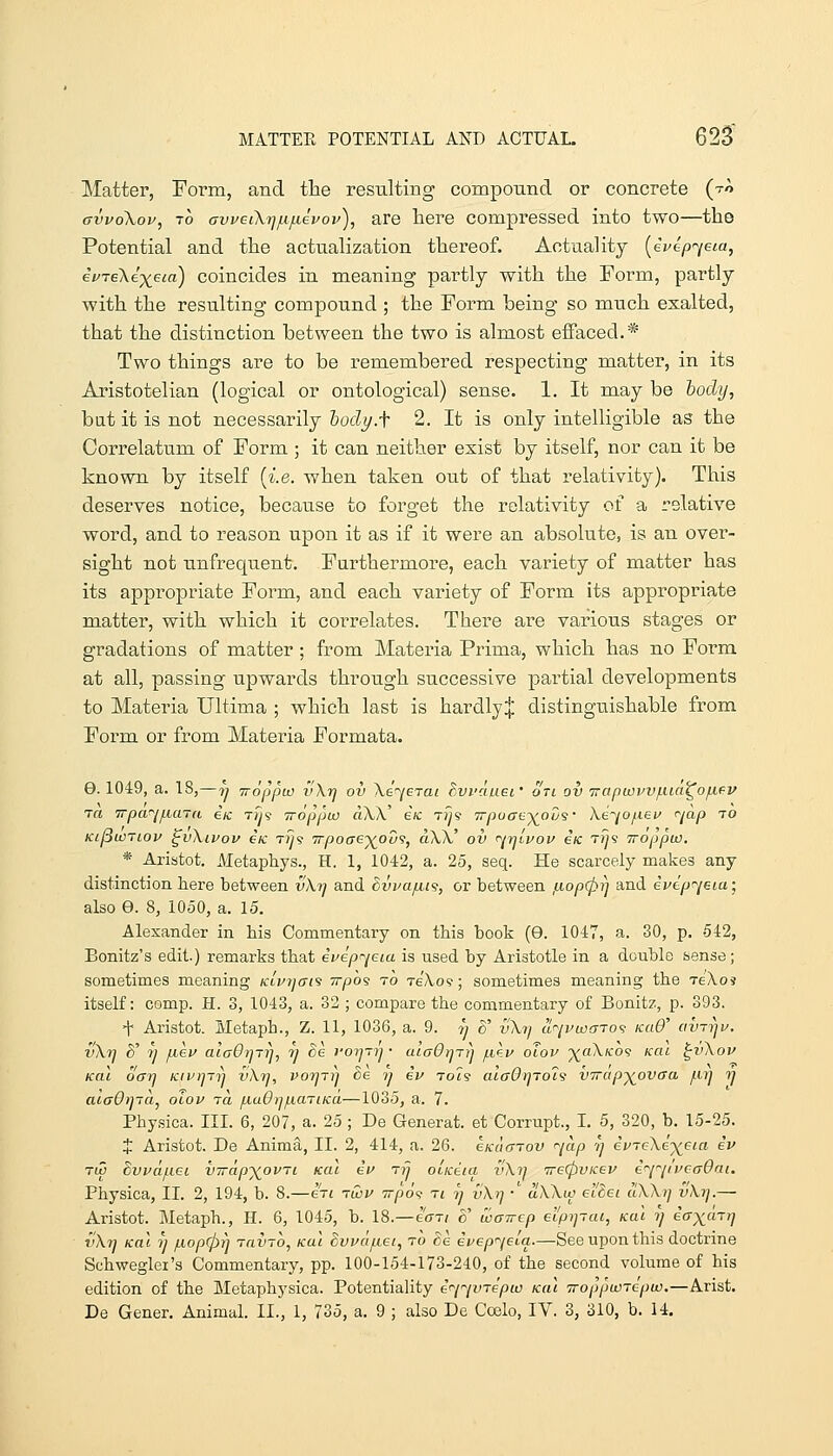 Matter, Form, and the resulting componnd or concrete (tA avvoXov, TO ffvveiXijfi/u^evov), are here compressed into two—the Potential and the actualization thereof. Actuality [ivep^/eia, eVreXe'^j^eia) coincides in meaning partly with the Foi^m, partly with the resulting compound ; the Form being so much exalted, that the distinction between the two is almost effaced.* Two things are to be remembered respecting matter, in its Aristotelian (logical or ontological) sense. 1. It may be body, bat it is not necessarily hodi/.f 2. It is only intelligible as the Correlatum of Form ; it can neither exist by itself, nor can it be known by itself [i.e. when taken out of that I'elativity). This deserves notice, because to forget the relativity of a relative word, and to reason upon it as if it were an absolute, is an over- sight not unfrequent. Furthermore, each variety of matter has its appropriate Form, and each vai-iety of Form its appropriate matter, with which it correlates. There are various stages or gradations of matter; from Materia Prima, which has no Form at all, passing upwards through successive partial developments to Materia Ultima ; which last is hardly^ distinguishable from Form or from Materia Formata. G. 1049, a. IS,—y TToppu) vXr] ov Xi^erai Bvi'duei' on ov Trapuovv/iiia^ofifv TCI irpa^if.iaTa iic tiji Troppw cV\X' iic T?y5 Trpuffe-^oos' Ke^jo/.iei^ <^jap to Ki^wTLOv ^vXivov eK Tiy? Trpoaej^ov^, aW ov f^rjivov eic ttj's woppw. * Aristot. Metaphys., H. 1, 1042, a. 25, seq. He scarcely makes any distinction here between vXi] and dvvafit^, or between fiopcpj] and ivepr^/eia • also e. 8, 1050, a. 15. Alexander in his Commentary on this book (9. 1047, a. 30, p. 542, Bonitz's edit.) remarks that ivepr^eia is used by Aristotle in a double sense; sometimes meaning Ktvr^ai^ irpo's to tbKo^ ; sometimes meaning the tekoi itself: comp. H. 3, 1043, a. 32; compare the commentary of Bonitz, p. 393. t Aristot. Ivletaph., Z. 11, 1036, a. 9. 7) ^' vXy^ ur^jvw(TTo<} icaO' avTtju. vXrj d' 7] fJiev aiaOrjTrj, rj de I'orjTtj • aiaOrjTij fi^.u oTov '^oXko^ kcii ^v\ov Kal ocrrj /civrjTn vXrj, vorjTrj Be rj iv ro'c's alaOrfTol'i VTrap-)(ovaa jurj rj aiaOrjja^ olov to, fiaOij/nariKa—1035, a. 7. Physica. III. 6, 207, a. 25; De Generat. et Corrupt., L 6, 320, b. 15-25. J Aristot. De Anima, II. 2, 414, a. 26. eKaarov r^jap rj ii'7e\e^eia iv rw Svvdjiiei virapy^ovTi kcil iv ttj oiiceta v\rj 'irefpvicev i^'-jiveaOai. Physica, II. 2, 194, b. 8.—en t&v irp6<; ti tj vXtj • aWw el'Sei clWi] vkrj.— Aristot. Metaph., H. 6, 1045, b. 18.—ecm 8' waircp el'pipai, kuI r) iax^-rrj vXrj Kal 7j fiopcfyij ravTO, kuI Svvd/xei, to Se ivep'^jeia.—See upon this doctrine Schweglei's Commentary, pp. 100-154-173-240, of the second volume of his edition of the Metaphysica. Potentiality i^i^ivrepw kcu iroppunepw.—Arist. De Gener. Animal. II., 1, 735, a. 9 ; also De Coelo, IV. 3, 310, b. 14.