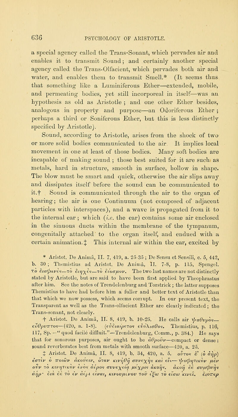 a special agenc}' called the Trans-Sonant, wliich pervades air and enables it to transmit Sound; and certainly anotlier special agency called the Trans-Olfacient, which pervades both air and water, and enables them to transmit Smell.* (It seems thus that something like a Luminiferous Ether—extended, mobile, and permeating bodies, yet still incorporeal in itself—was an hypothesis as old as Aristotle ; and one other Ether besides, analogous in property and purpose—an Odoriferous Ether ; perhaps a third or Soniferous Ether, but this is less distinctly specified by Aristotle). Sound, accoi'ding to Aristotle, arises from the shock of two or more solid bodies communicated to the air It implies local movement in one at least of those bodies. Many soft bodies are incapable of making sound ; those best suited for it are such as metals, hard in structure, smooth in surface, hollow in shape. The blow must be smart and quick, otherwise the air slips away and dissipates itself before the sound can be communicated to it.f Sound is communicated through the air to the organ of hearing; the air is one Continuum (not composed of adjacent particles with interspaces), and a wave is propagated from it to the internal ear ; which (i.e. the ear) contains some air enclosed in the sinuous ducts within the membrane of the tympanum, congenitally attached to the organ itself, and endued with a certain animation. | This internal air within the ear, excited by * Aristot. De Anima, 11. 7, 419, a. 25-35 ; De Sen.su et Sensili, c. 5, 442, b. 30 ; Themistius ad Aristot. De Anima, II. 7-8, p. 115, Spengel. TO dta(pai>e>s—to ^/ly^e?—to ctocTfivv, The two last names are not distinctly stated by Aristotle, but are said to have been first applied by Theophrastus after him. See the notes of Trendelenburg and Torstrick ; the latter supposes Themistius to have had before him a fuller and better text of Aristotle than that which we now possess, which seems corrupt. In our present text, the Transparent as well as the Trans-olfacient Ether are clearly indicated ; the Trans-sonant, not clearly. t Aristot. De Anima, II. 8, 419, b. 10-25. He calls air ylraGvfjo^ evOpvinoi—(420, a. 1-8). {evciai'fiero'i ev6\iG6o<s. Themistius, p. 116, 117, Sp. —quod facile difQuit.—Trendelenburg, Comm., p. 384.) He says that for sonorous purposes, air ought to be aOpovv—compact or dense : sound reverberates best from metals with smooth surface—420, a. 25. J Aristot. De Anima, II. 8, 419, b. 34, 420, a. 5. owtoq 6' (o arip) iariv o iroiuov riKoveiv, oiav KivijOrj affep^rys Kal els—yJroCpijTiKOi/ fxev ovv TO KivrjTiKOv tvo<s aepo^ avve-^eia fie-)(pi<i aK07Js\ aKorj he avjuCpvi)'} ujjp- hia de ro gV aepi eifaij Kipov/iitvov lov t^w to elaw Kirei. CiOTrep