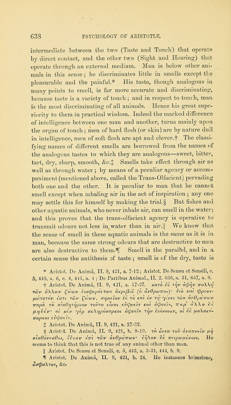 intermediate between the two (Taste and Toncli) that operate by direct contact, and the other two' (Sight and Hearing) that operate through an external medium. Man is below other ani- mals in this sense ; he discriminates little in smells except tbe pleasurable and the painful.* His taste, though analogous in many points to smell, is far more accurate and discriminating, because taste is a variety of touch; and in respect to touch, man is the most discriminating of all animals. Hence his great supe- riority to them in practical wisdom. Indeed the marked diflFerence of intelligence between one man and another, turns mainly upon the organ of touch ; men of hard flesh (or skin) are by nature dull in intelligence, men of soft flesh are apt and clever.f The classi- fying names of difierent smells are borrowed from the names of the analogous tastes to which they are analogous—sweet, bitter, tart, dry, sharp, smooth, &c.X Smells take effect through air as well as through water ; by means of a peculiar agency or accom- panim.ent (mentioned above, called the Trans-Olfacient) pervading both one and the other. It is peculiar to man that he cannot smell except when inhaling air in the act of inspiration ; any one may settle this for himself by making the trial. § But fishes and other aquatic animals, who never inhale air, can smell in the water; and this proves that the trans-olfacient agency is operative to transmit odours not less in water than in air.|| We know that the sense of smell in these aquatic animals is the same as it is in man, because the same strong odours that are destructive to man are also destructive to them.^ Smell is the parallel, and in a certain sense the antithesis of taste ; smell is of the dry, taste is * Aristot. De Anima, IT. 9, 421, a. 7-12; Aristot. De Sensu et Sensili, c. 5, 445, a. 6, c 4, 441, a. 1 ; De Partibus Animal., II. 2. 656, a. 31, 657, a. 9. t Aristot. De Anima, II. 9, 421, a. 17-27. /ccna Be 7rjv a(l)r]v iroWw 7WV aWuov ^wu)i> Cia(pepoi'Twi nKpijSoi (o avOpwTTO^)' hio KUi (ppovi- ijiWTaTov eoTL tG>u iCtmov. <Trjp.e7ov Sc to kui ev tu5 r^jeveL Tt^)^ avOpwirwv trapa to aiaOnTiipiov tovto eivai ev(pve7f icai a(pve'iv^ Trap aW o Se fiq^ev 01 /iicv jap aKKrjpoaapKoi a(pve79 tijv hiavotav, ol ce fxaXaico- aapicoL €v(pvt7'-\ X Aristot. De AnimS, II. 9, 421, a. 27-32. § Aristot. De Anima, II. 9, 421, b. 9-19. to a'rev rot) avaTrvf:7v pn ataOdveaOiii, I'Biov eVt ruiv a.vOpwTrwf dyXov tie Treipuof^Levois. He seems to think that this is not true of any animal other than man. II Aristot. De Sensu et Sensili, c. 5, 443, a. 3-31, 444, b. 9. H Aristot. De Anima, II. 9, 421, b. 24. He instances brimstone^ aff0aATo9, &c.