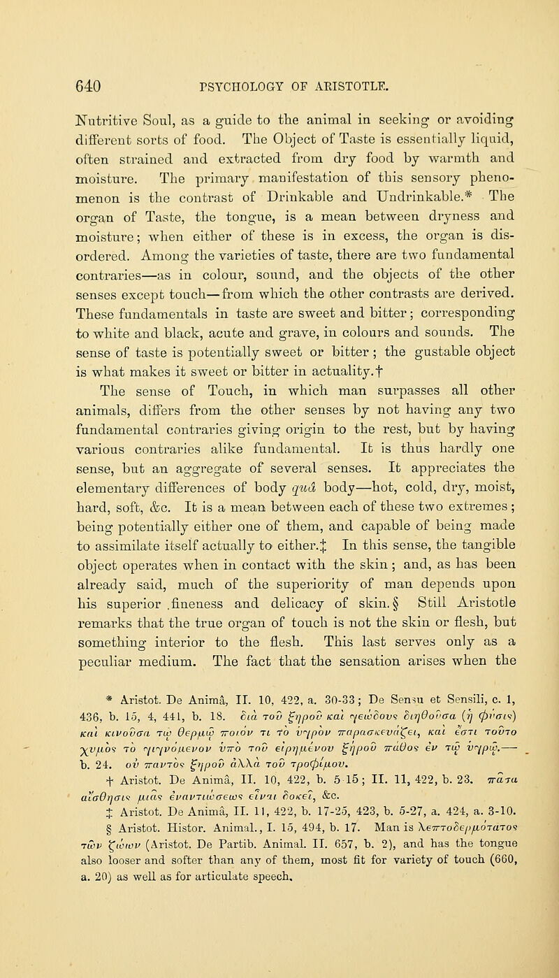 l^utritive Soul, as a guide to the animal in seeking or avoiding different sorts of food. The Object of Taste is essentially liquid, often strained and extracted from dry food by warmth and moisture. The primary manifestation of this sensory pheno- menon is the contrast of Drinkable and Undrinkable.* The organ of Taste, the tongue, is a mean between dryness and moisture; when either of these is in excess, the organ is dis- ordered. Among the varieties of taste, there are two fundamental contraries—as in colour, sound, and the objects of the other senses except touch—from which the other contrasts are dei-ived. These fundamentals in taste are sweet and bitter ; corresponding to white and black, acute and grave, in colours and sounds. The sense of taste is potentially sweet or bitter ; the gustable object is what makes it sweet or bitter in actuality.f The sense of Touch, in which, man surpasses all other animals, differs from the other senses by not having any two fundamental contraries giving origin to the rest, but by having various contraries alike fundamental. Ifc is thus hardly one sense, but an aggregate of several senses. It appreciates the elementary differences of body qud body—hot, cold, dry, moist, bard, soft, &c. It is a mean between each of these two extremes ; being potentially either one of them, and capable of being made to assimilate itself actuall}^ to either.:|: In this sense, the tangible object operates when in contact with the skin; and, as has been already said, much of the superiority of man depends upon his superior .fineness and delicacy of skin. § Still Aristotle remarks that the true organ of touch is not the skin or flesh, but something interior to the flesh. This last serves only as a peculiar medium. The fact that the sensation arises when the * Aristot. De Aniraa, IL 10, 422, a. 30-33; De Sensu et Sensili, c. 1, 436, b. 15, 4, 441, b. 18. Bia rod ^rjpov koi ryewSovi biTjOovaa (?) (pi'ais:) Kai Kivouari Tib Oepfiui iroiov Ti -To v^ipov TrapatTKevci^ei, Kai ecni rouro yvLiO'! TO r^ii'^vo^Levov VTTO Tciu eipijfievov ^rjpou ttuOos if tw v^/piv,— b. 24. ov TravTOv ^ijpov aXXa tov Tpo<pL/u.ov. t Aristot. De Anima, II. 10, 422, b. 5 15 ; II. 11, 422, b. 23. Traya aia6r)aL<; fiia's ivnviiwaewi eivai Boicei, &c. + Aristot. De Anima, II. 11, 422, b. 17-25, 423, b. 5-27, a. 424, a. 3-10. § Aristot. Histor. Animal., I. 15, 494, b. 17. Mania XeTrroSepfioTaToi twv ^wwv (Aristot. De Partib. Animal. II. 657, b. 2), and has the tongue also looser and softer than any of them, most fit for variety of touch (660, a. 20) as well as for articulate speech.