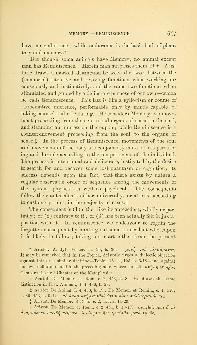 Lave no endurance ; wliile endurance is the basis botli of plian- tasj and memory.* But though some animals have Memory, no animal except man has Reminiscence. Herein man surpasses them all.f Aris- totle draws a marked distinction between the two ; between the (memorial) retentive and reviving functions, when working un- consciously and instinctively, and the same two functions, when stimulated and guided by a deliberate purpose of our own—which he calls Reminiscence. This last is like a syllogism or course of ratiocinative inference, performable only by minds capable of taking counsel and calculating. He considers Memory as a move- ment proceeding from the centre and organs of sense to the soul, and stamping an impression thereupon ; while Reminiscence is a counter-movement proceeding from the soul to the organs of sense.;}; In the process of Reminiscence, movements of the soul and movements of the body are conjoined,§ more or less perturb- ing and durable according to the tempei-ament of the individual. The process is intentional and deliberate, instigated by the desire to search for and recover some lost phantasm or cognition; its success depends upon the fact, that there exists by nature a regular observable order of sequence among the movements of the system, physical as well as psychical. The consequents follow their antecedents either universally, or at least according to customary rules, in the majority of cases.|| The consequent is (1) either like its antecedent, wholly or par- tially ; or (2) contrary to it; or (3) has been actually felt in juxta- position with it. In reminiscence, we endeavour to regain the forgotten consequent by hunting out some antecedent whereupon it is likely to follow ; taking' our start either from the present * Aristot. Analyt. Poster. II. 99, b. 36. /xovi^ tov alaOi^inaTO'3. It may be remarked that in the Topica, Aristotle urges a dialectic objection against this or a similar doctrine—Topic, IV. 4, 125, b. 6-18—and against his own definition cited in the preceding note, where he calls /nvijiuij an eft?. Compare the first Chapter of the Metaphysica. t Aristot. De Memor. et Rem. c. 2, 4o3, a. 8. He draws the same distinction in Hist. Animal., I. 1, 488, b. 26. X Aristot. De Anima, I. 4, 408, b. 19 ; De Memor. et Eemin., c. 1, 450, a. 30, 453, a. 9-14. to aua/ui/Lun']<yKeff0ai icnLv olov avWo'^ncrf.io'i t<s. \ Aristot. De Memor. et Eem., c. 2, 453, a. 14-23. II Aristot. De Memor. et Eem., c. 2, 451, b. 10-17. avfxftulvovai ^' ul avafivijaei'ij eTreiorj 7re(pVKev n KLri]ai<i yce <^j6i'ecr0ai fiera Ti'ji^de,