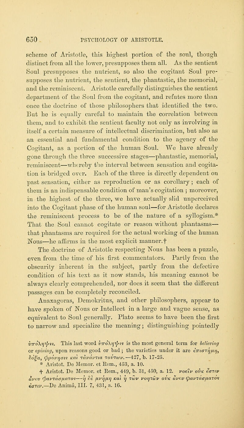 sclieme of Ai'istotle, this highest portion of the soul, though distinct from all the lower, presupposes them all. As the sentient Soul presupposes the nutrient, so also the cogitant Soul pre- supposes the nutrient, the sentient, the phantastic, the memorial, and the reminiscent. Aristotle carefully distinguishes the sentient department of the Soul from the cogitant, and refutes more than once the doctrine of those philosophers that identified the two. But he is equally careful to maintain the correlation between them, and to exhibit the sentient faculty not only as involving in itself a certain measure of intellectual discrimination, but also as an essential and fundamental condition to the agency of the Cogitani., as a portion of the human Soul. We have already gone through the three successive stages—phantastic, memorial, reminiscent—whereby the interval between sensation a-nd cogita- tion is bridged over. Each of the three is directly dependent on past sensation, either as reproduction or as corollary: each of them is an indispensable condition of man's cogitation ; moreover, in the highest of the three, we have actually slid unperceived into the Cogitant phase of the human soul—for Aristotle declares the reminiscent process to be of the nature of a syllogism.* That the Soul cannot cogitate or reason without phantasms— that phantasms are required for the actual working of the human Nous—he aflB.rms in the most explicit manner, f The doctrine of Aristotle respecting Nous has been a puzzle, even from the time of his first commentators. Partly from the obscurity inherent in the subject, partly from the defective condition of his text as it now stands, his meaning cannot be always clearly comprehended, nor does it seem that the different passages can be completely reconciled, Anaxagoras, Demokritus, and other philosophers, appear to have spoken of Nous or Intellect in a large and vague sense, as equivalent to Soul generally. Plato seems to have been the first to narrow and specialize the meaning; distinguishing pointedly V7r6\7]'^i9. This last word vttoXi^'^^s is the most general term for believing or opining, upon reasons good or bad ; the varieties under it are iiriai-ijfjLrf, ^d^a, (ppourjai's ical tavavTia tovtwv.—427, b. 17-25. * Aristot. De Memor. et Eem., 453, a. 10. •{• Aristot. De Memor. et Eem., 449, b. 31, 450, a. 12. voeiv ovk e<niv uvev rpavjaajumo'i—?} ^6 fivrjfiTj Kal 7j rwv voipuiv ovk dvev (pavTac/naTO^ iaiLV.—De Anima, III. 7, 431, a. 16.