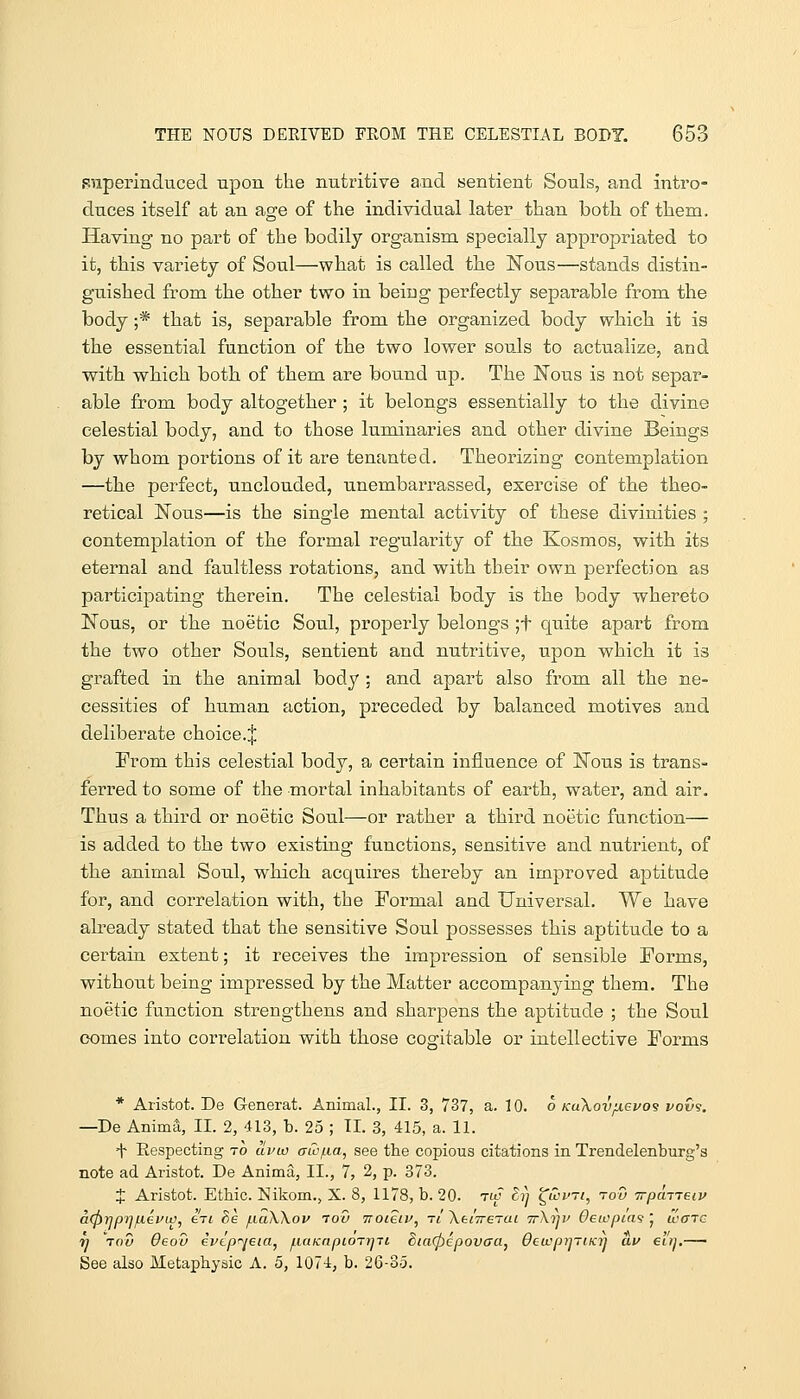 superinduced upon the nutritive and sentient Souls, and intro- duces itself at an age of the individual later than both of them. Having no part of the bodily organism specially appropriated to it, this variety of Soul—what is called the K'ous—stands distin- guished from the other two in being perfectly separable from the body ;* that is, separable from the organized body which it is the essential function of the two lower souls to actualize, and with which both, of them are bound up. The Nous is not separ- able from body altogether ; it belongs essentially to the divine celestial body, and to those luminaries and other divine Beings by whom portions of it are tenanted. Theorizing contemplation —the perfect, unclouded, unembarrassed, exercise of the theo- retical Nous—is the single mental activity of these divinities ; contemplation of the formal regularity of the Kosmos, with its eternal and faultless rotations, and with their own perfection as participating therein. The celestial body is the body whereto Nous, or the noetic Soul, properly belongs ;t quite apart from the two other Souls, sentient and nutritive, upon which it is grafted in the animal body; and apart also from all the ne- cessities of human action, preceded by balanced motives and deliberate choice.^ From this celestial body, a certain influence of Nous is trans- ferred to some of the mortal inhabitants of earth, water, and air. Thus a third or noetic Soul—or rather a third noetic function— is added to the two existing functions, sensitive and nutrient, of the animal Soul, which acquires thereby an improved aptitude for, and correlation with, the Formal and Universal. We have already stated that the sensitive Soul possesses this aptitude to a certain extent; it receives the impression of sensible Forms, without being impressed by the Matter accompanying them. The noetic function strengthens and sharpens the aptitude ; the Soul comes into corielation with those cogitable or intellective Forms * Aristot. De G-enerat. Animal., II. 3, 737, a. 10. o KuXovjuevos vov<s. -De Anima, II. 2, 413, b. 25 ; TI. 3, 415, a. 11. H Respecting to uvw (Tio/Lia, see the copious citations in Trendelenburg's note ad Aristot. De Anima, II., 7, 2, p. 873. X Aristot. Etbic. ISiikom.j X. 8, 1178, b. 20. tw ^7} ^wvrt, tou irpaneiv aCJirjprjfxevw, en 8e /LiaWov too iroieiv, -ri \knreTai ttXi^v Oeicpiai ', ware n Vow 6eov ivtpr^jeta, f.iaKnpiorr]7i 5ia(pepovaa, OetvpijriKTj av eitj,— See also Metaphysic A. 5, 1074, b. 26-35.