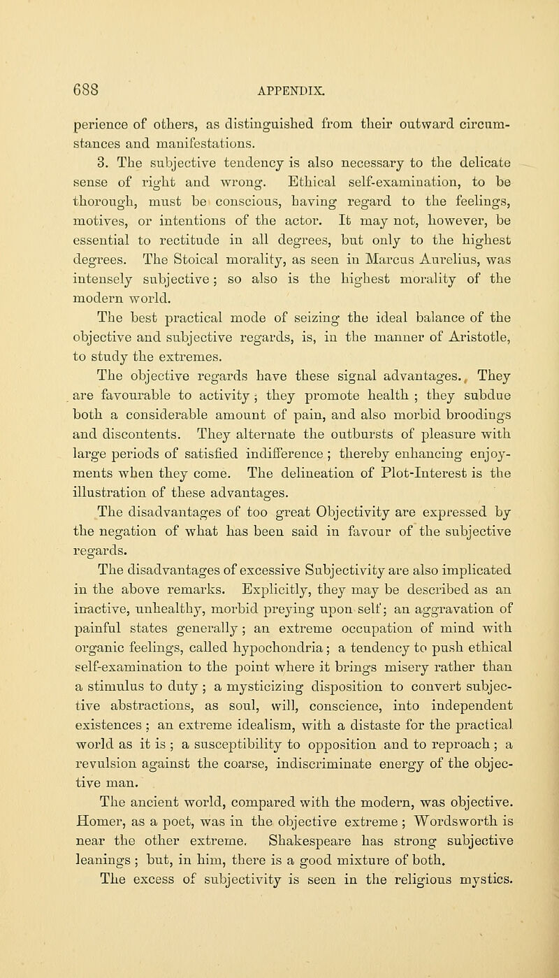 perience of others, as distinguished from their outward circum- stances and manifestations. 3. The subjective tendency is also necessary to the deHcate sense of right and wrong. Ethical self-examination, to be thorough, must be conscious, having regard to the feelings, motives, or intentions of the actor. It may not, however, be essential to rectitude in all degrees, but only to the highest degrees. The Stoical morality, as seen in Marcus Aui'elius, was intensely subjective; so also is the highest morality of the modern world. The best practical mode of seizing the ideal balance of the objective and subjective regards, is, in the manner of Aristotle, to study the extremes. The objective regards have these signal advantages., They are favourable to activity; they promote health ; they subdue both a considerable amount of pain, and also morbid broodings and discontents. They alternate the outbursts of pleasure with large periods of satisfied indifference ; thereby enhancing enjoy- ments when they come. The delineation of Plot-Interest is the illustration of these advantages. The disadvantages of too great Objectivity are expressed by the negation of what has been said in favour of the subjective regards. The disadvantages of excessive Subjectivity are also implicated, in the above remarks. Explicitly, they may be described as an inactive, unhealthy, morbid preying upon self; an aggravation of painful states generally; an extreme occupation of mind with organic feelings, called hypochondria; a tendency to push ethical self-examination to the point where it brings misery rather than a stimulus to duty; a mysticizing disposition to convert subjec- tive abstractions, as soul, will, conscience, into independent existences ; an extreme idealism, with a distaste for the practical world as it is ; a susceptibility to opposition and to reproach ; a revulsion against the coarse, indiscriminate energy of the objec- tive man. The ancient world, compared with the modern, was objective. Homer, as a poet, was in the objective extreme ; Wordsworth is near the other extreme. Shakespeare has strong subjective leanings ; but, in him, there is a good mixture of both. The excess of subjectivity is seen in the religiou.s mystics.