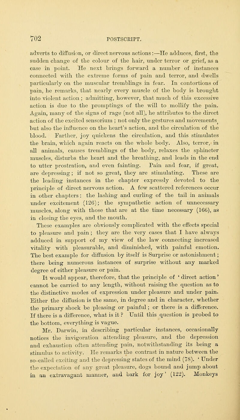 adverts to diiFusion, or direct nervous actions:—He adduces, first, the sudden cbange of the colour of the hair, under terror or grief, as a case in point. He next brings forward a number of instances connected with the extreme forms of pain and terror, and dwells particularly on the muscular tremblings in fear. In contortions of pain, he remarks, that nearly every muscle of the body is brought into violent action; admitting, however, that much of this excessive action is due to the promptings of the will to mollify the pain. Again, many of the signs of rage (not all), he attributes to the direct action of the excited sensorium ; not only the gestures and movements but also the influence on the heart's action, and the circulation of the blood. Farther, joy quickens the circulation, and this stimulates the brain, which again reacts on the whole body. Also, terror, > in all animals, causes tremblings of the body, relaxes the sphincter muscles, disturbs the heart and the breathing, and leads in the end to utter prostration, and even fainting. Pain and fear, if great, are depressing; if not so great, they are stimulating. These are the leading instances in the chapter expressly devoted to the principle of direct nervous action. A few scattered references occur in other chapters : the lashing and curling of the tail in animals under excitement (126); the sympathetic action of ujanecessary muscles, along with those that are at the time necessary (166), as in closing the eyes, and the mouth. These examples are obviously complicated with the effects special to pleasure and pain; they are the very cases that I have always adduced in support of my view of the law connecting increased vitality with pleasurable, and diminished, with painful emotion. The best example for diffusion by itself is Surprise or astonishment; there being numerous instances of surprise without any marked degree of either pleasure or pain. It would appear, therefore, that the principle of ' direct action ' cannot be carried to any length, without raising the question as to the distinctive modes of expression imder pleasure and under pain. Either the diffusion is the same, in degree and in character, whether the primary shock be pleasing or painful; or there is a difference. If there is a difference, what is it ? Until this question is probed to the bottom, everything is vague. Mr. Darwin, in describing particular instances, occasionally notices the invigoration attending pleasure, and the depression and exhaustion often attending pain, notwithstanding its being a stimulus to activity. He remarks the contrast in nature between the so-called exciting and the depressing states of the mind (78). ' Under the expectation of any great pleasure, dogs bound and jump about in an extravagant manner, and bark for joy' (122). Monkeys