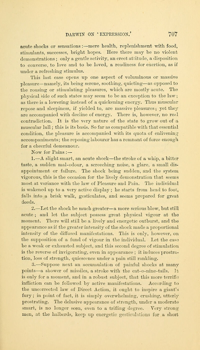 acute stocks or sensations :—mere health, replenishment with food, stimulants, successes, bright hopes. Here there may be no violent demonstrations ; only a gentle activity, an erect attitude, a disposition to converse, to love and to be loved, a readiness for exertion, as if under a refreshing stimulus. This last case opens up one aspect of voluminous or massive pleasure—namely, its being serene, soothing, quieting—as opposed to the rousing or stimulating pleasures, which are mostly acute. The physical side of such states may seem to be an exception to the law; as there is a lowering instead of a quickening energy. Thus muscular repose and sleepiness, if yielded to, are massive pleasures; yet they are accompanied with decline of energy. There is, however, no real contradiction. It is the very nature of the state to grow out of a muscular lull; this is its basis. So far as compatible with that essential condition, the pleasure is accompanied with its quota of enlivening accompaniments; the reposing labourer has a remnant of force enough for a cheerful demeanour. Now for Pains :— 1.—A slight smart, an acute shock—the stroke of a whip, a bitter taste, a sudden mal-odour, a screeching noise, a glare, a small dis- appointment or failure. The shock being sudden, and the system vigorous, this is the occasion for the lively demonstration that seems most at variance with the law of Pleasure and Pain. The individual is wakened up to a very active display ; he starts from head to foot, falls into a brisk walk, gesticulates, and seems prepared for great deeds. 2.—Let the shock be much greater—a more serious blow, but still acute ; and let the subject possess great physical vigour at the moment. There will still be a lively and energetic outburst, and the appearance as if the greater intensity of the shock made a proportional intensity of the diffused manifestations. This is only, however, on the supposition of a fund of vigour in the individual. Let the case be a weak or exhausted subject, and this second degree of stimulation is the reverse of invigorating, even in appearance ; it induces prostra- tion, loss of strength, quiescence under a pain still rankling. 3.—Suppose next an accumulation of painful shocks at many points—a shower of missiles, a stroke with the cat-o-nine-tails. It is only for a moment, and in a robust subject, that this more terrific infliction can be followed by active manifestations. According to the uncorrected law of Direct Action, it ought to inspire a giant's fury; in point of fact, it is simply overwhelming, crushing, utterly prostrating. The delusive appearance of strength, under a moderate smart, is no longer seen, even to a trifling degree. Very strong men, at the halberds, keep up energetic gesticulations for a short