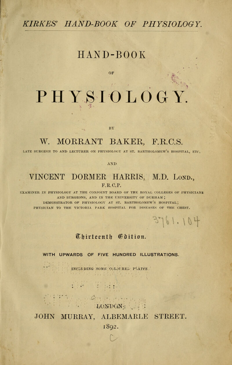 KIRKES' HAND-BOOK OF PHYSIOLOGY. HAND-BOOK PHYSIOLOGY W. MORRANT BAKER, F.R.C.S. f.ATE SURGEON TO AND LECTURER ON PHYSIOLOGY AT ST. BARTHOLOMEW'S HOSPITAL, ETC. VINCENT DORMER HARRIS, M.D. Lokd., F.R.C.P. EXAMINER IN PHYSIOLOGY AT THE CONJOINT BOARD OF THE ROYAL COLLEGES OF PHYSICIANS AND SURGEONS, AND IN THE UNIVERSITY OF DURHAM ; DEMONSTRATOR OF PHYSIOLOGY AT ST. BARTHOLOMEW'S HOSPITAL; PHYSICIAN TO THE VICTORIA PARK HOSPITAL FOR DISEASES OF THE CHEST. firtrteentlj (Biritintt. WITH UPWARDS OF FIVE HUNDRED ILLUSTRATIONS. INCLUDING SOME OOLOrREL PLAINS. • . LONPGN;:: ,, [ \ JOHN MURRAY, ALBEMARLE STREET. 1892.