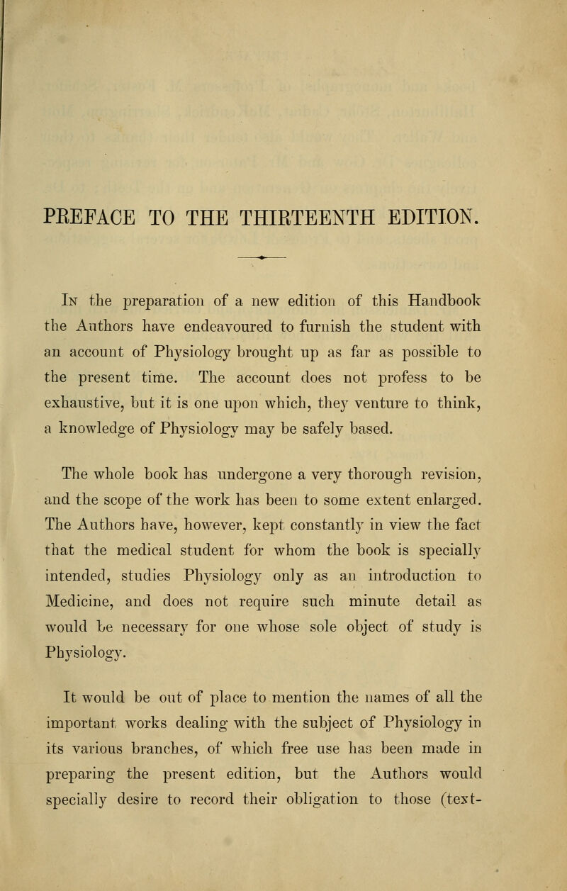 PEEFACE TO THE THIRTEENTH EDITION. In the preparation of a new edition of this Handbook the Authors have endeavoured to furnish the student with an account of Physiology brought up as far as possible to the present time. The account does not profess to be exhaustive, but it is one upon which, they venture to think, a knowledge of Physiology may be safely based. The whole book has undergone a very thorough revision, and the scope of the work has been to some extent enlarged. The Authors have, however, kept constantly in view the fact that the medical student for whom the book is specially intended, studies Physiology only as an introduction to Medicine, and does not require such minute detail as would be necessary for one whose sole object of study is Physiology. It would be out of place to mention the names of all the important works dealing with the subject of Physiology in its various branches, of which free use has been made in preparing the present edition, but the Authors would specially desire to record their obligation to those (text-