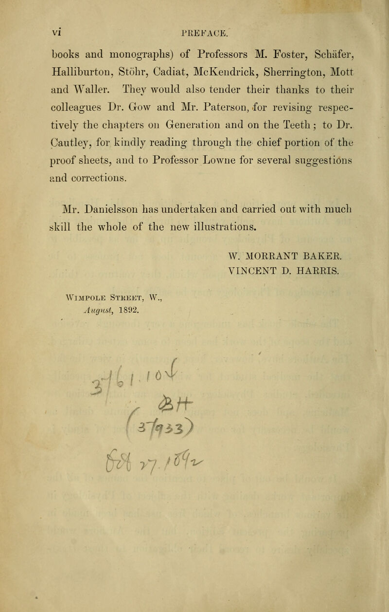 books and monographs) of Professors M. Foster, Schafer, Halliburton, Stohr, Cadiat, McKendrick, Sherrington, Mott and Waller. They would also tender their thanks to their colleagues Dr. Grow and Mr. Paterson, for revising respec- tively the chapters on Generation and on the Teeth; to Dr. Cautley, for kindly reading through the chief portion of the proof sheets, and to Professor Lowne for several suggestions and corrections. Mr. Danielsson has undertaken and carried out with much skill the whole of the new illustrations. W. MORRANT BAKER. VINCENT D. HARRIS. WlMPOLE STKEET, W., August, 1892.