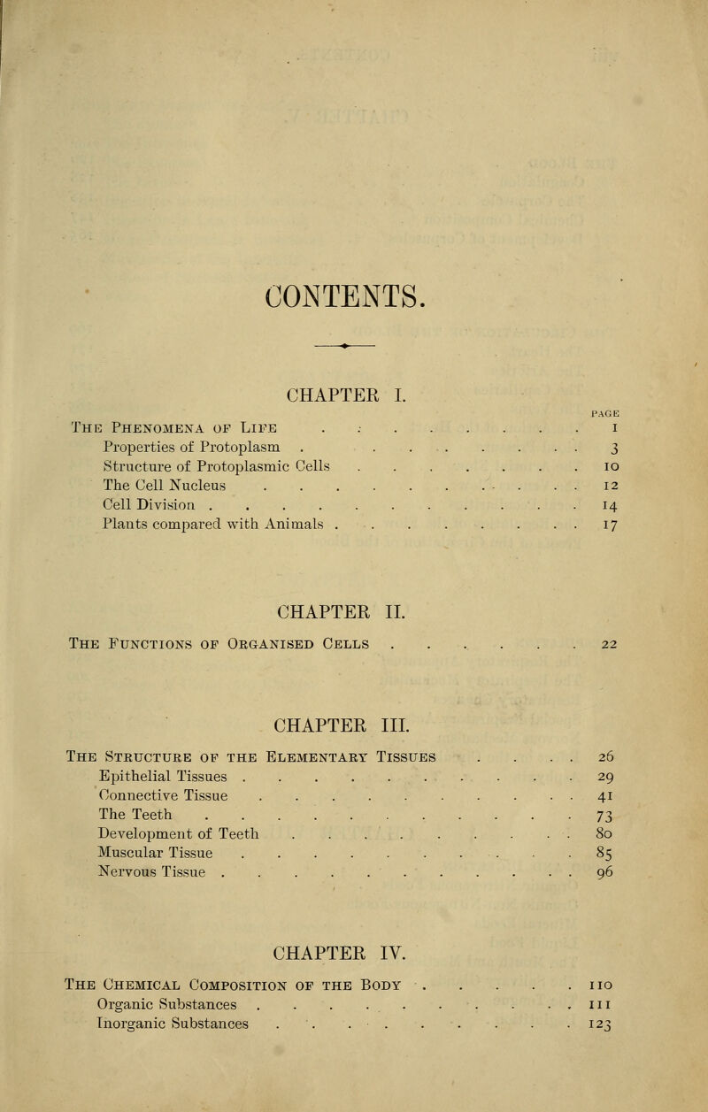 CONTENTS. CHAPTER I. PAGE The Phenomena of Life . i Properties of Protoplasm . 3 Structure of Protoplasmic Cells 10 The Cell Nucleus '■ . . . 12 Cell Division • . 14 Plants compared with Animals . . . . . . 17 CHAPTER II. The Functions of Organised Cells CHAPTER III. The Steucture of the Elementary Tissues . . . . 26 Epithelial Tissues 29 Connective Tissue 41 The Teeth 73 Development of Teeth . . .80 Muscular Tissue . -85 Nervous Tissue 96 CHAPTER IV. The Chemical Composition of the Body no Organic Substances . . . ... . - 111 Inorganic Substances . '. . ■ 123