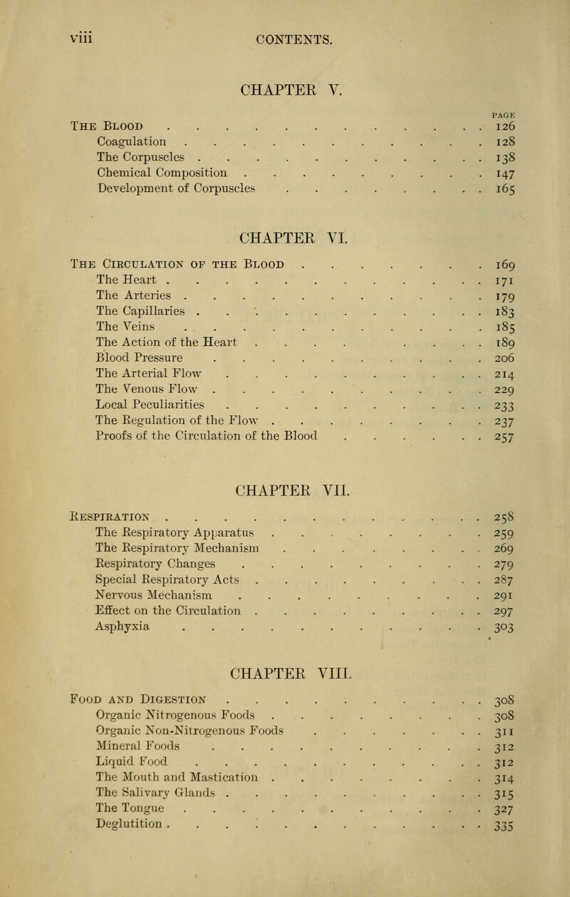 CHAPTER V. PAGE The Blood 126 Coagulation 128 The Corpuscles 138 Chemical Composition 147 Development of Corpuscles 165 CHAPTER VI. The Cieculation of the Blood 169 The Heart 171 The Arteries . . . 179 The Capillaries ..'......... 183 The Veins 185 The Action of the Heart . . . . . . . . 189 Blood Pressure 206 The Arterial Flow 214 The Venous Flow . . . . 229 Local Peculiarities 233 The Regulation of the Flow 237 Proofs of the Circulation of the Blood 257 CHAPTER VII. Respieation 258 The Respiratory Apparatus 259 The Respiratory Mechanism 269 Respiratory Changes 279 Special Respiratory Acts 287 Nervous Mechanism . . . . . . . . .291 Effect on the Circulation . . . 297 Asphyxia 303 CHAPTER VIII. Food and Digestion 308 Organic Nitrogenous Foods 308 Organic Non-Nitrogenous Foods 311 Mineral Foods 312 Liquid Food 312 The Mouth and Mastication 314 The Salivary Glands 315 The Tongue 327 Deglutition '. 335