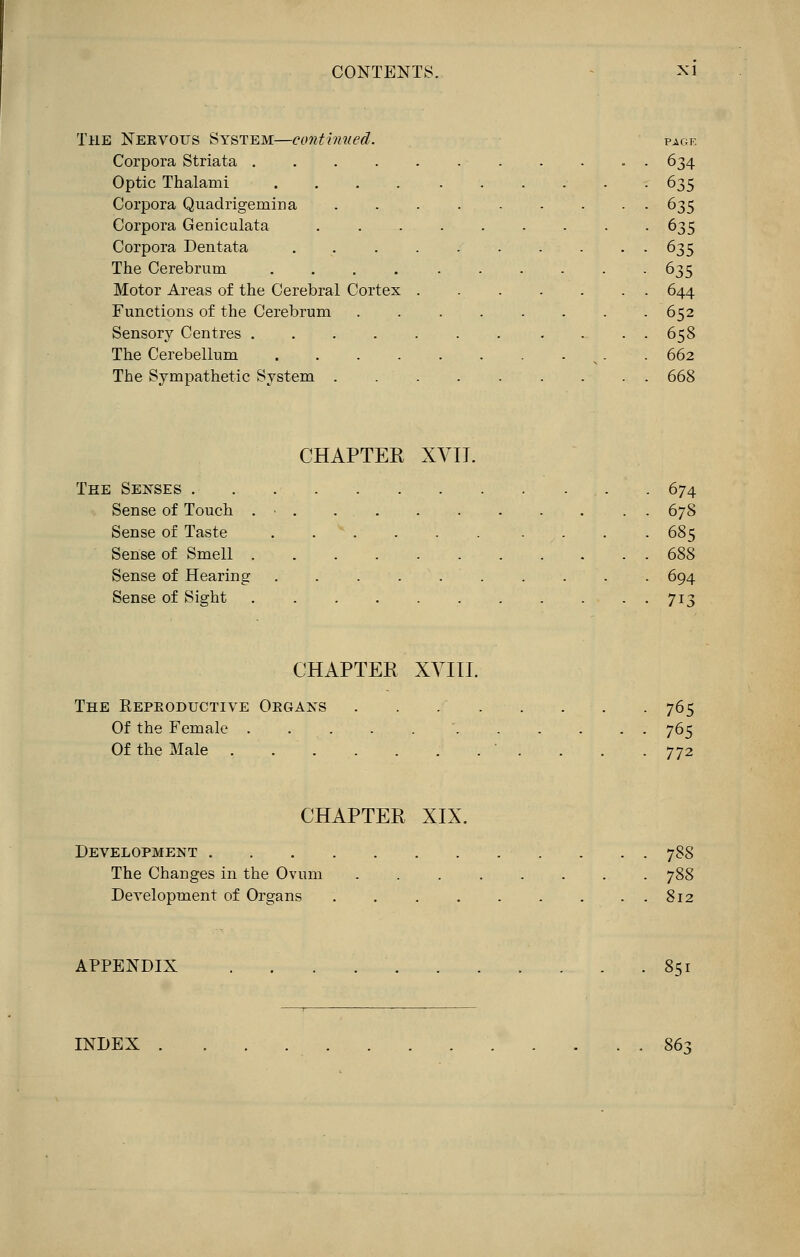 The Neevous System—continued. page Corpora Striata . 634 Optic Thalami .... . . . . . -635 Corpora Quadrigemina 635 Corpora Gerriculata 635 Corpora Dentata 635 The Cerebrum 635 Motor Areas of the Cerebral Cortex 644 Functions of the Cerebrum 652 Sensory Centres . 658 The Cerebellum n . . 662 The Sympathetic System 668 CHAPTER XVIJ. The Senses 674 Sense of Touch . - 678 Sense of Taste . * . . . . . . . . 685 Sense of Smell . . . 688 Sense of Hearing 694 Sense of Sight 713 CHAPTER XVIII. The Repeoductive Oegaxs . . . . . . . . 765 Of the Female 765 Of the Male ' . . . .772 CHAPTER XIX. Development 78S The Changes in the Ovum 788 Development of Organs 812 APPENDIX 851 INDEX . . . 863